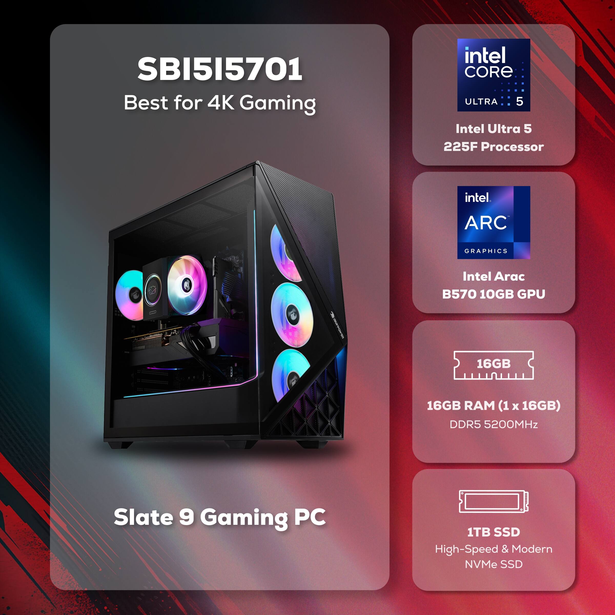 SBI515701 Best for 4K Gaming  
Intel Core Ultra 5  
Intel Ultra 5 225F Processor  
Intel Arc B570 10GB GPU  
16GB RAM (1 x 16GB) DDR5 5200MHz  
1TB SSD High-Speed & Modern NVMe SSD