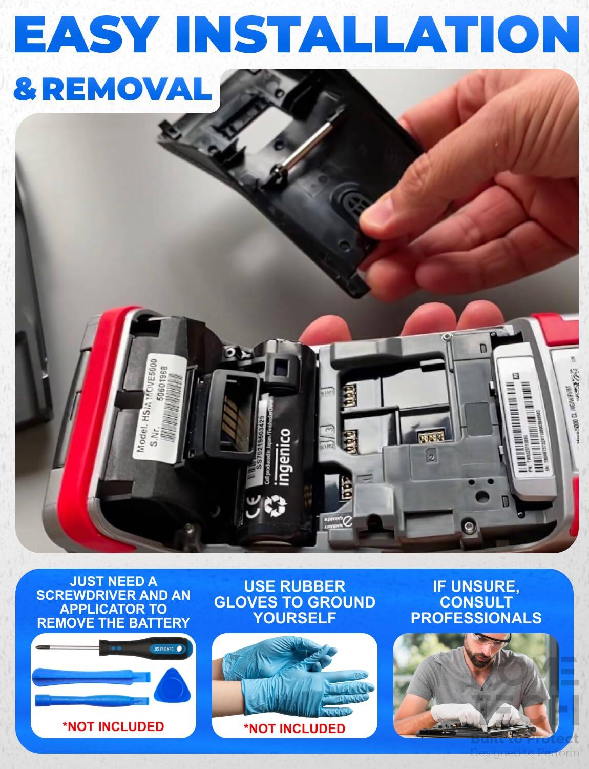 EASY INSTALLATION & REMOVAL

MOVE5000 50601968 HSM Model. S.Nr. SS70219503429 CE
ingenico

JUST NEED A SCREWDRIVER AND AN APPLICATOR TO REMOVE THE BATTERY YOURSELF
*NOT INCLUDED

USE RUBBER GLOVES TO GROUND YOURSELF
*NOT INCLUDED

IF UNSURE, CONSULT PROFESSIONALS

Built to Protect Designed to Perform