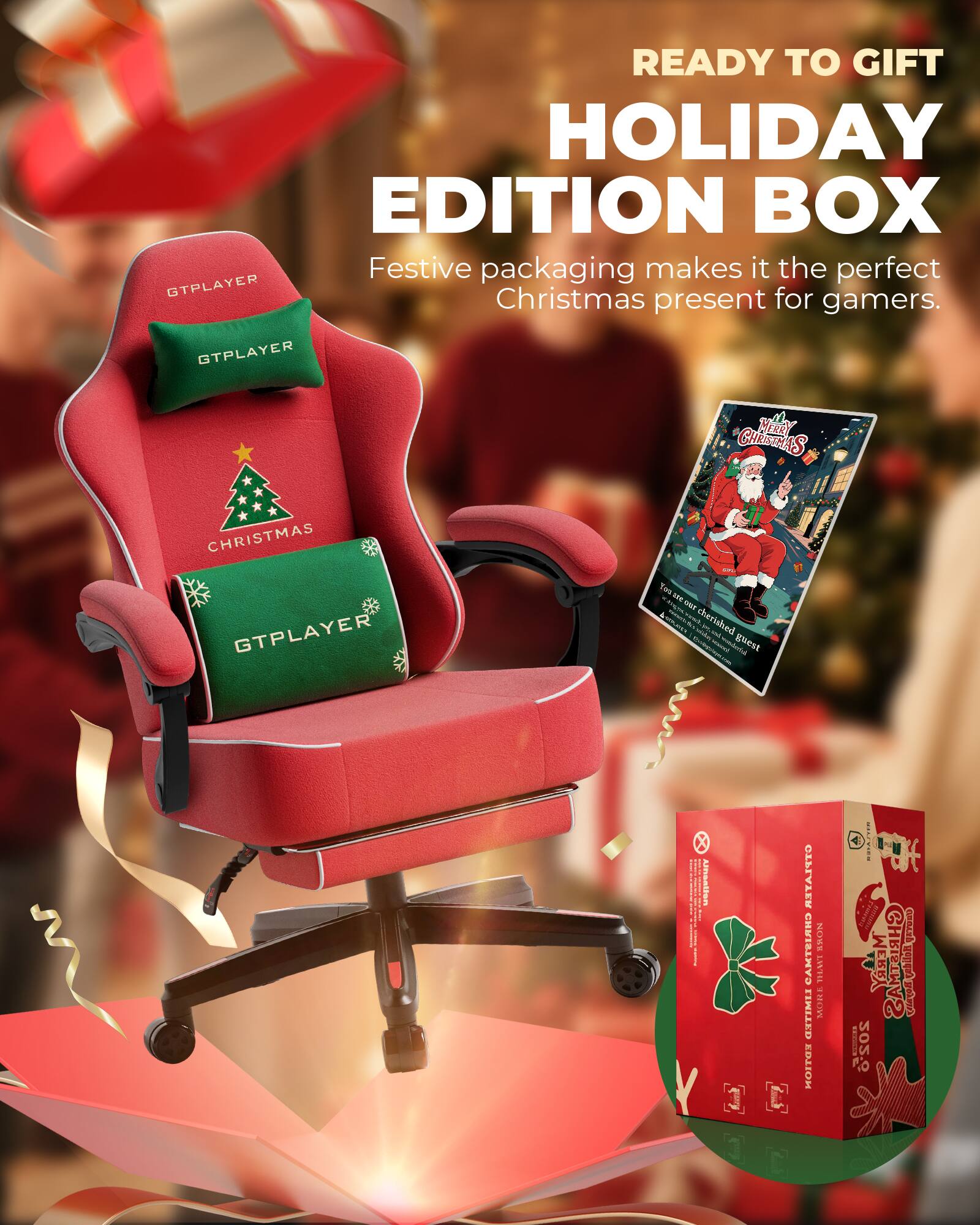 READY TO GIFT HOLIDAY EDITION BOX  
Festive packaging makes it the perfect Christmas present for gamers.  

GTPLAYER  
CHRISTMAS  

GTPLAYER  
CHRISTMAS  

GTPLAYER  

MERRY CHRISTMAS  
You're our cherished guest  

HOLIDAY EDITION BOX  
GTPLAYER GAMING CHAIR  
2020