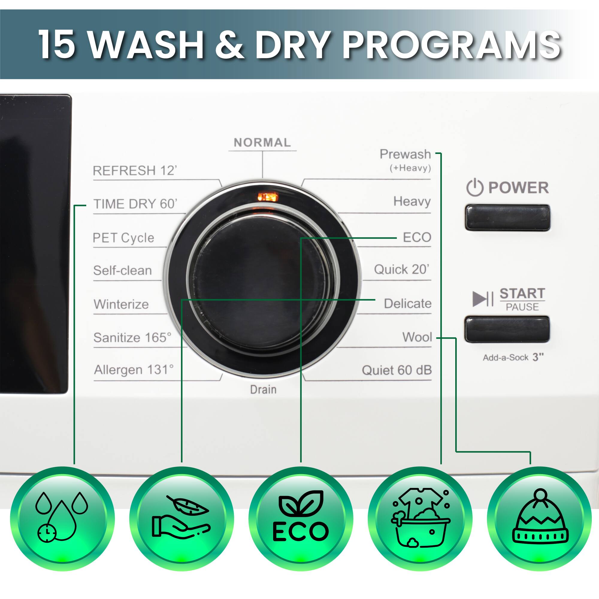 15 WASH & DRY PROGRAMS

REFRESH 12'
TIME DRY 60'
NORMAL
Prewash (+Heavy)
Heavy
PET Cycle
ECO
Self-clean
Quick 20'
Winterize
Delicate
Sanitize 165°
Wool
Allergen 131°
Drain
Quiet 60 dB
Add-a-Sock 3"
ECO