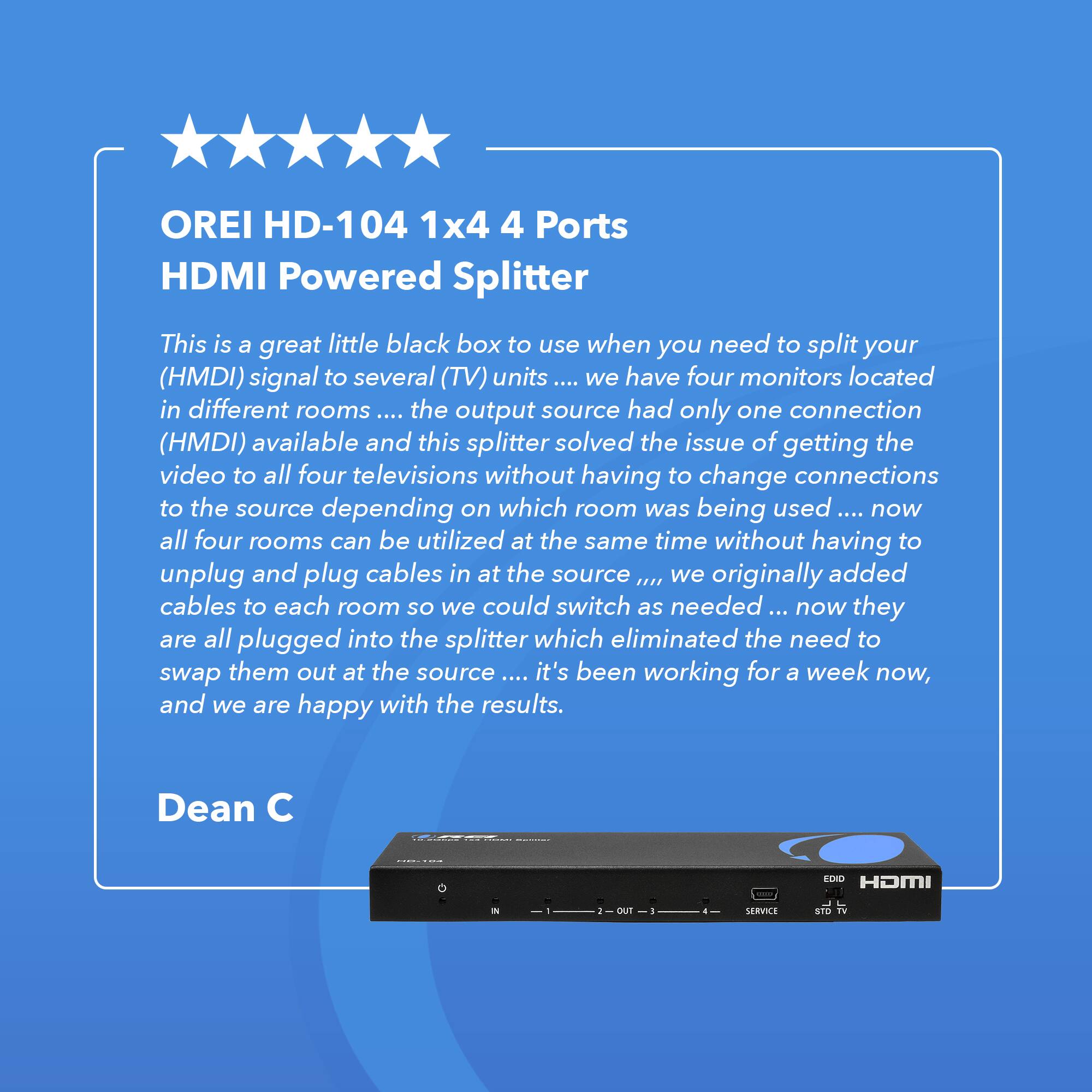 OREI HD-104 1x4 4 Ports HDMI Powered Splitter This is a great little black box to use when you need to split your (HMDI) signal to several (TV) units .... we have four monitors located in different rooms the output source had only one connection (HMDI) available and this splitter solved the issue of getting the video to all four televisions without having to change connections to the source depending on which room was being used now all four rooms can be utilized at the same time without having to unplug and plug cables in at the source .... we originally added cables to each room so we could switch as needed ... now they are all plugged into the splitter which eliminated the need to swap them out at the source .... it's been working for a week now, and we are happy with the results. Dean C EDID HDMI OUT SERVICE STD TV