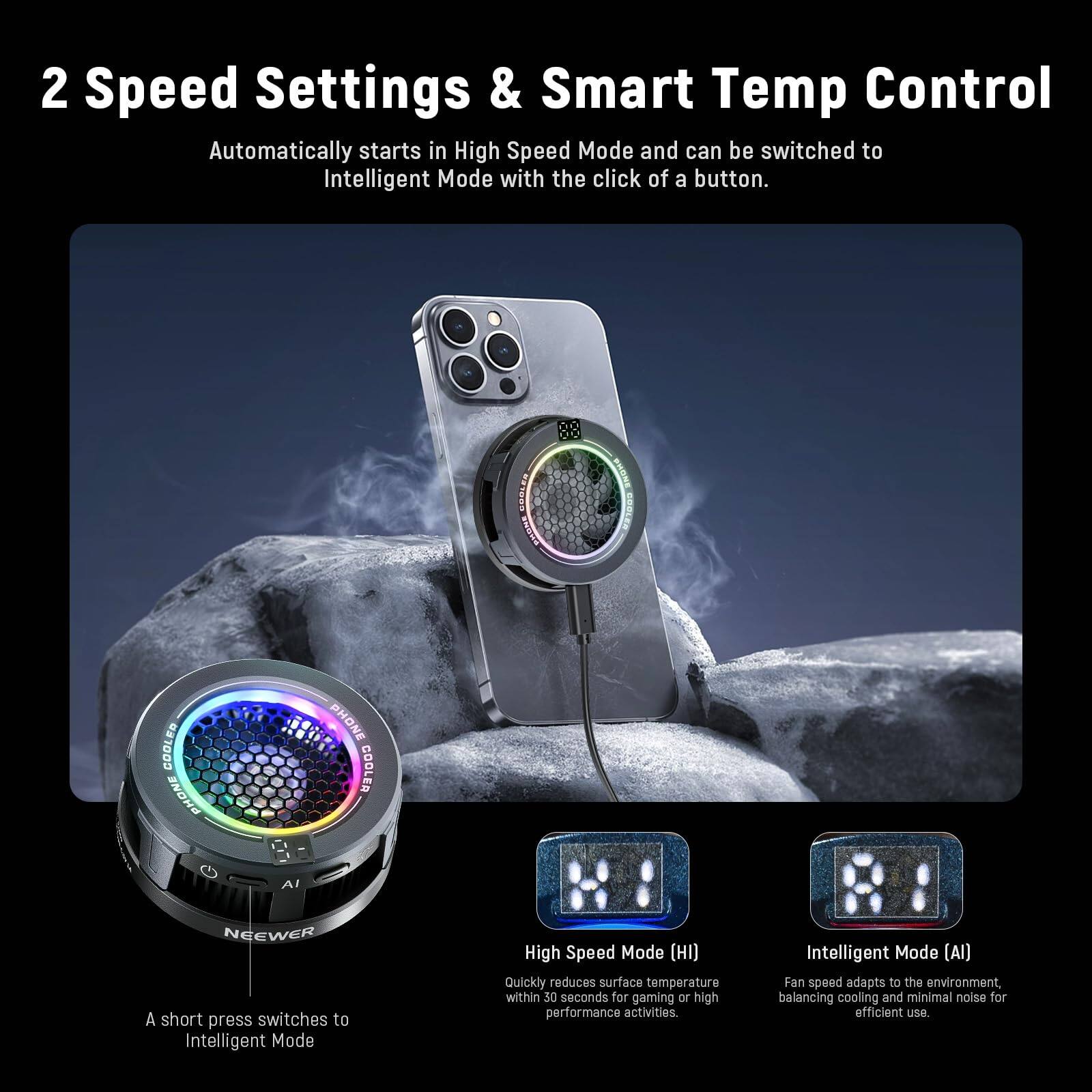 2 Speed Settings & Smart Temp Control  
Automatically starts in High Speed Mode and can be switched to Intelligent Mode with the click of a button.  

A short press switches to Intelligent Mode  

High Speed Mode (HI)  
Quickly reduces surface temperature within 30 seconds for gaming or high performance activities.  

Intelligent Mode (AI)  
Fan speed adapts to the environment, balancing cooling and minimal noise for efficient use.