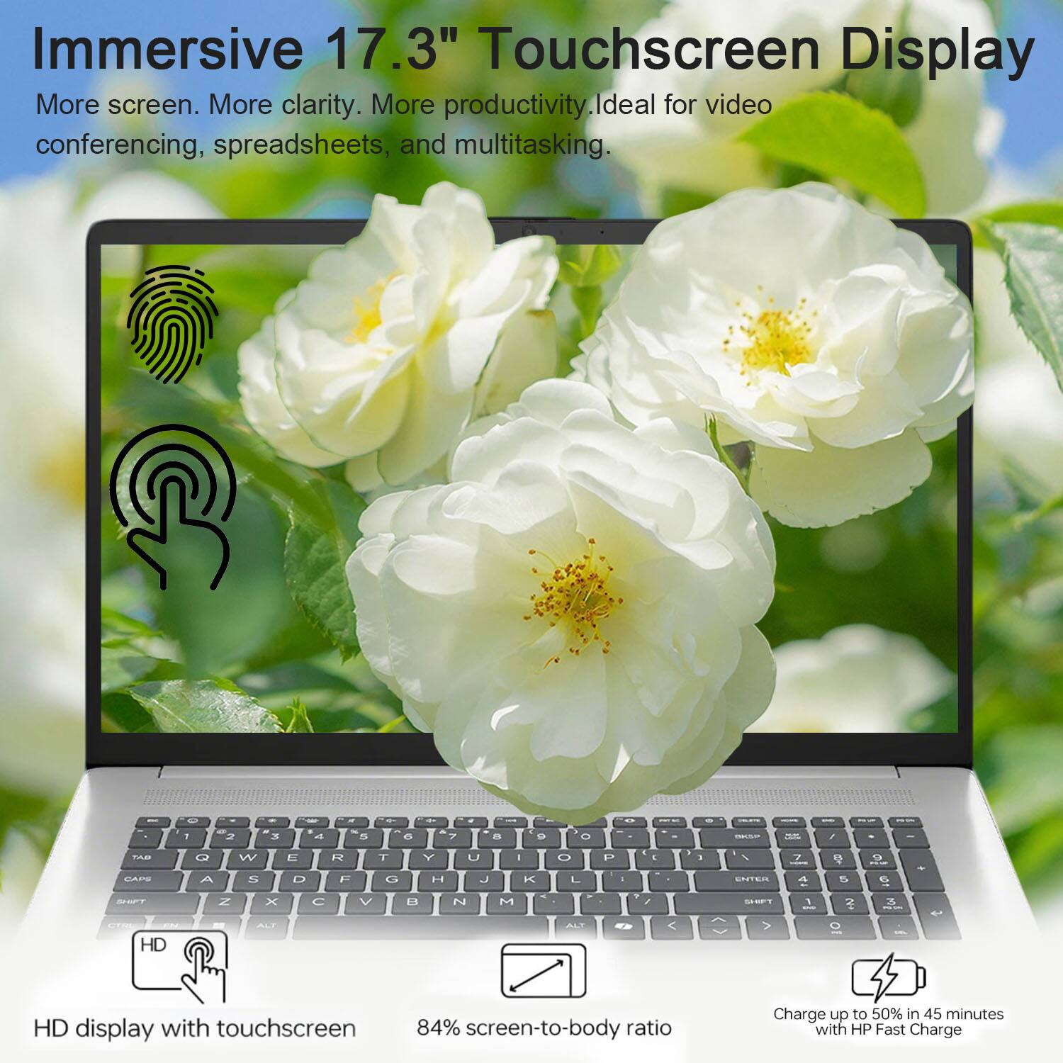 Immersive 17.3" Touchscreen Display  
More screen. More clarity. More productivity. Ideal for video conferencing, spreadsheets, and multitasking.

- HD display with touchscreen
- 84% screen-to-body ratio
- Charge up to 50% in 45 minutes with HP Fast Charge