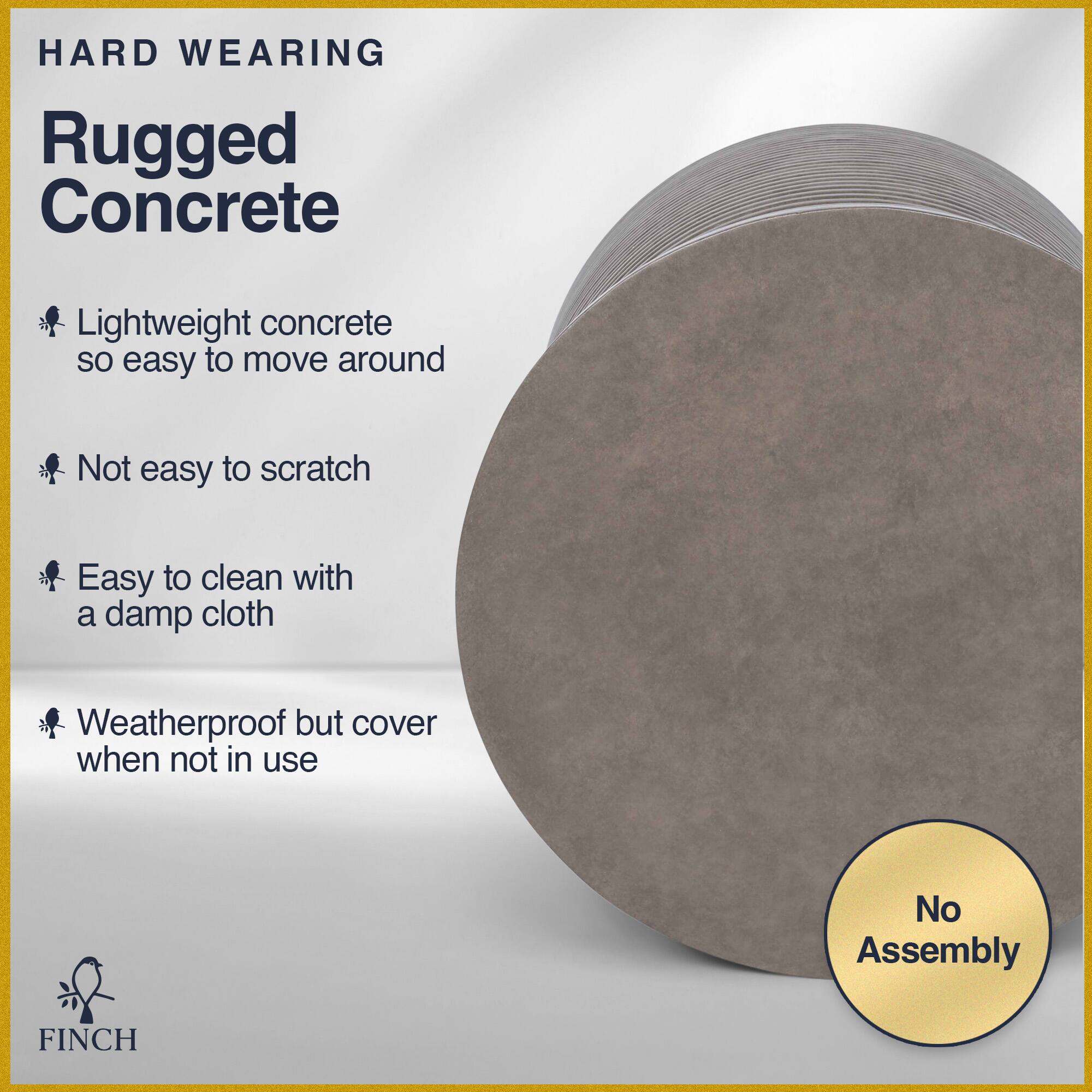 HARD WEARING  
Rugged Concrete  

- Lightweight concrete so easy to move around  
- Not easy to scratch  
- Easy to clean with a damp cloth  
- Weatherproof but cover when not in use  

No Assembly  

FINCH