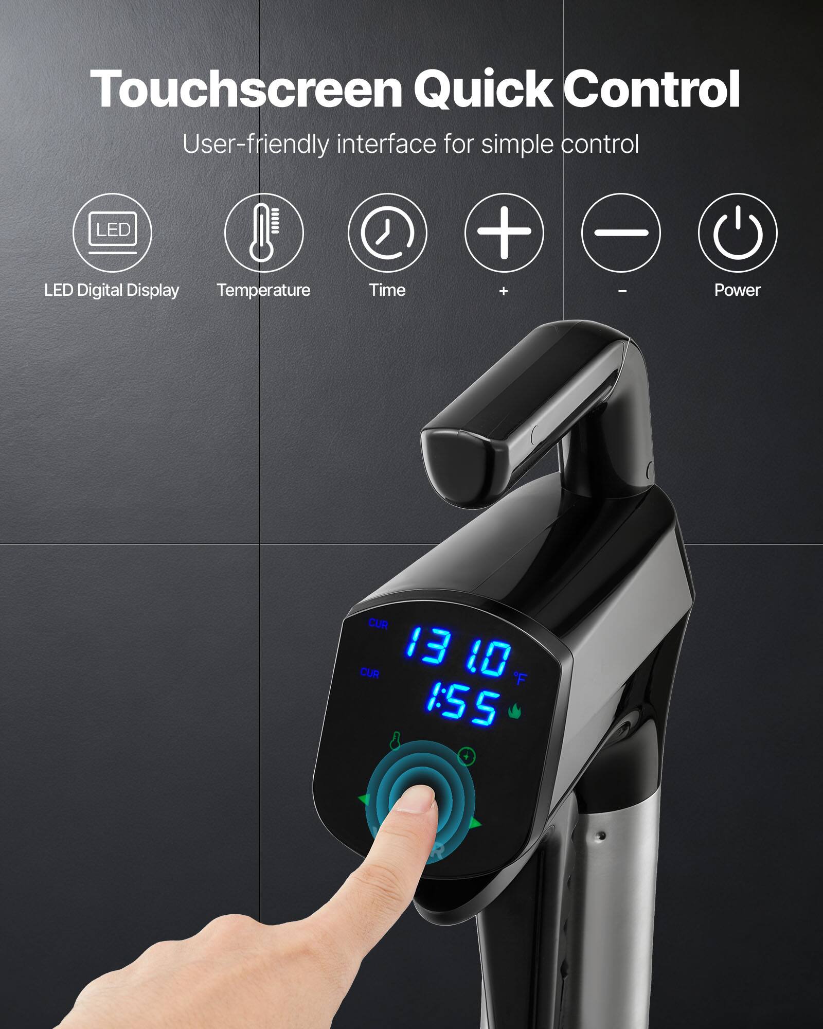Touchscreen Quick Control  
User-friendly interface for simple control

LED Digital Display  
Temperature  
Time  
+  
-  
Power  

CUR 13 10  
CUR F 1:55