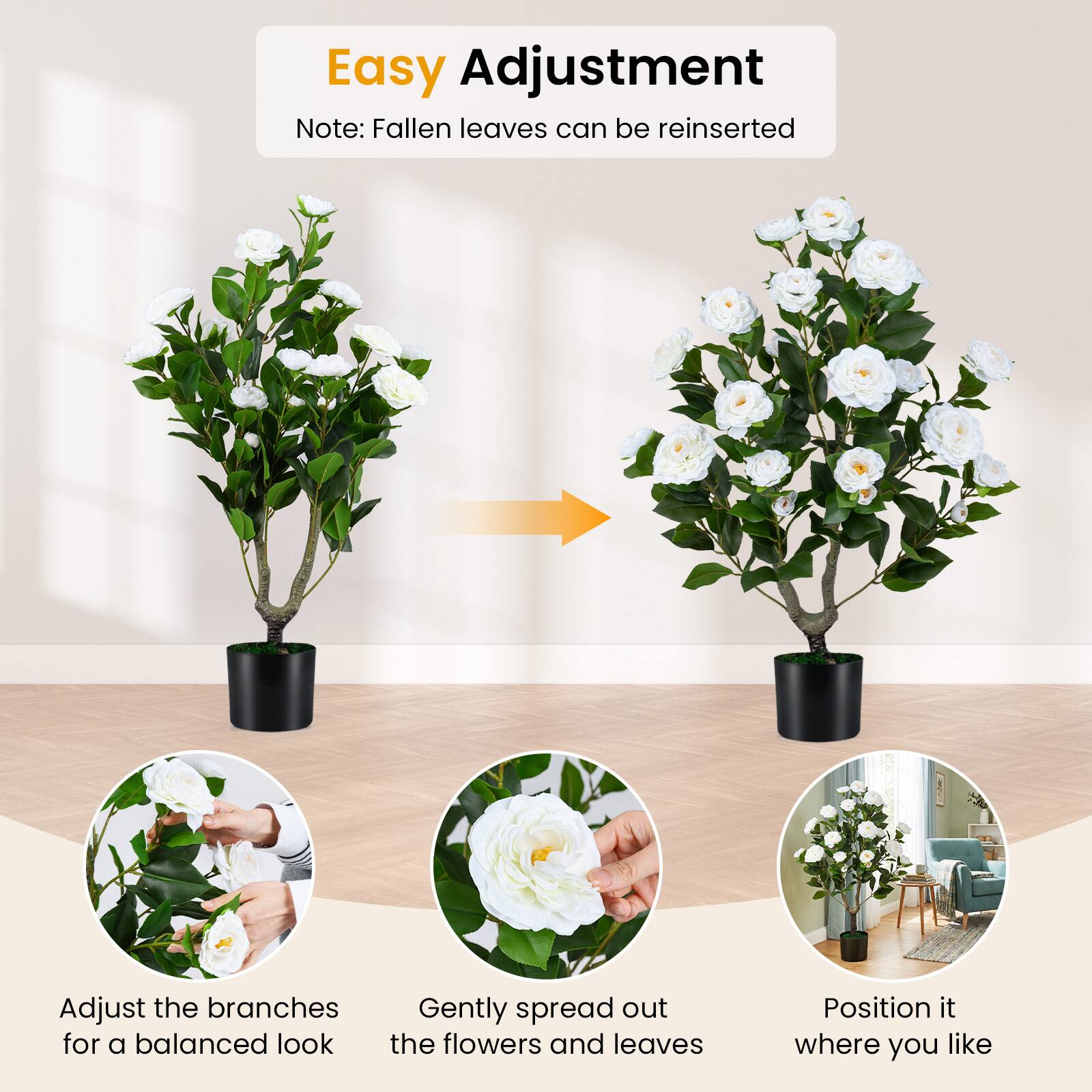 Easy Adjustment  
Note: Fallen leaves can be reinserted  

Adjust the branches for a balanced look  
Gently spread out the flowers and leaves  
Position it where you like