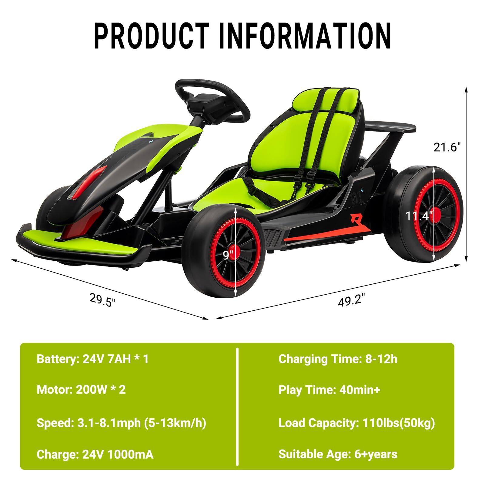 **PRODUCT INFORMATION**

- **Dimensions:**
  - Length: 49.2"
  - Width: 29.5"
  - Height: 21.6"
  - Wheel Diameter: 11.4"
  - Wheel Width: 9"

- **Battery:**
  - 24V 7AH * 1

- **Motor:**
  - 200W * 2

- **Speed:**
  - 3.1-8.1mph (5-13km/h)

- **Charge:**
  - 24V 1000mA

- **Charging Time:**
  - 8-12h

- **Play Time:**
  - 40min+

- **Load Capacity:**
  - 110lbs (50kg)

- **Suitable Age:**
  - 6+ years