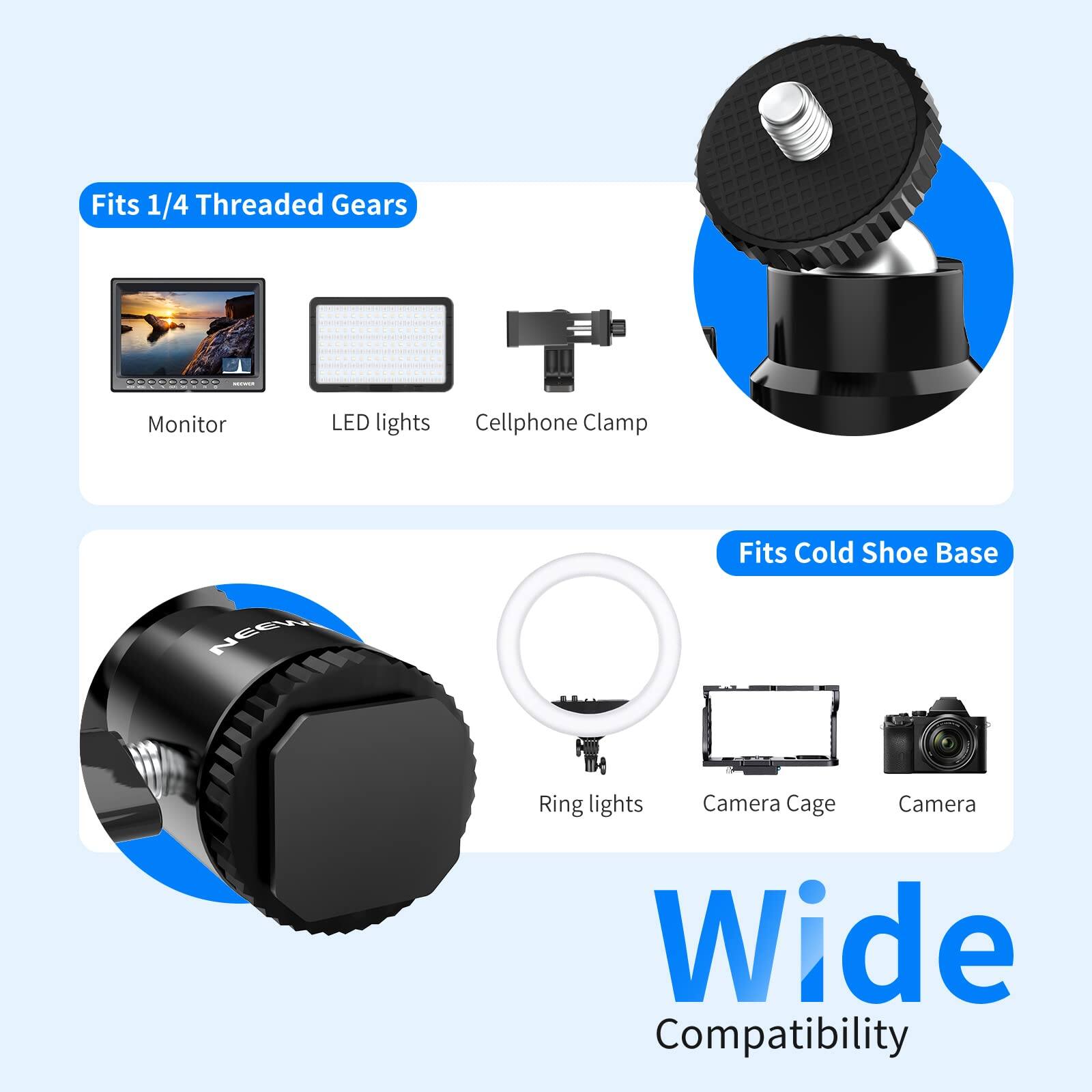 Fits 1/4 Threaded Gears  
Monitor  
LED lights  
Cellphone Clamp  

Fits Cold Shoe Base  
Ring lights  
Camera Cage  
Camera  

Wide Compatibility