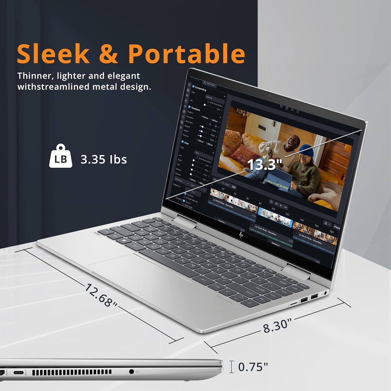 Sleek & Portable  
Thinner, lighter and elegant with streamlined metal design.  

LB 3.35 lbs  
13.3"  
12.68"  
8.30"  
0.75"
