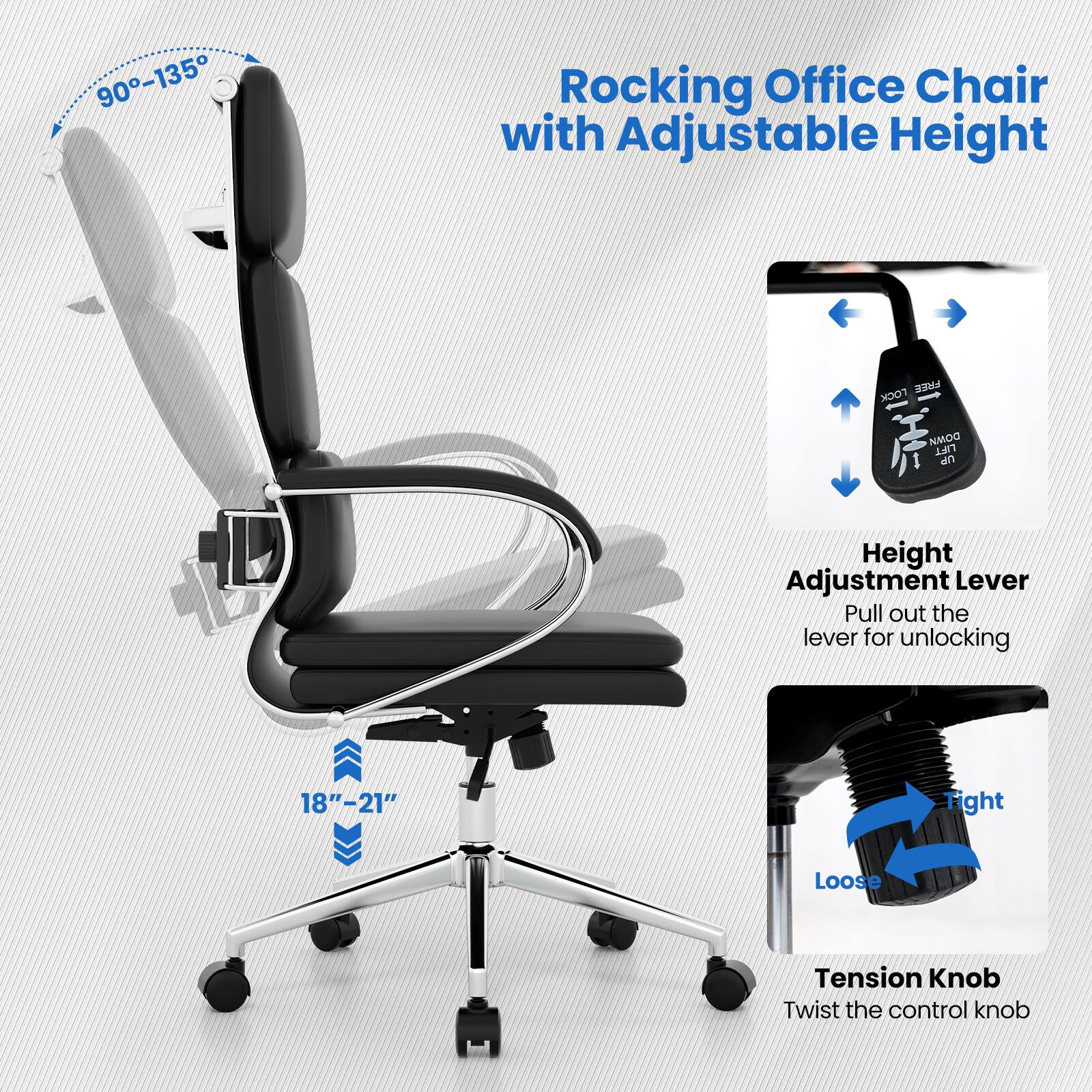 Rocking Office Chair with Adjustable Height

Height Adjustment Lever
Pull out the lever for unlocking

Tension Knob
Twist the control knob

90-135
18"-21"
Tight Loose