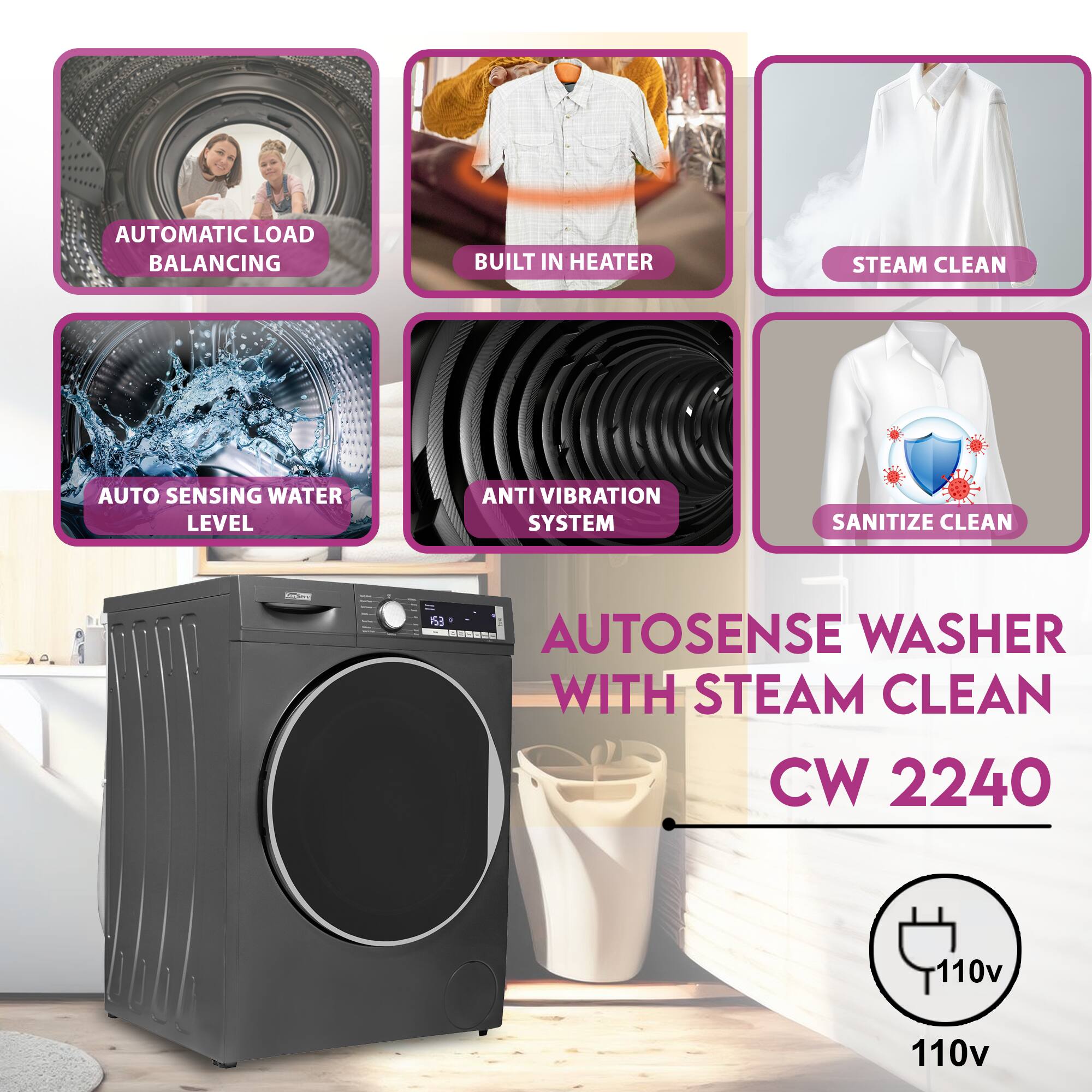 AUTOMATIC LOAD BALANCING  
BUILT IN HEATER  
STEAM CLEAN  
AUTO SENSING WATER LEVEL  
ANTI VIBRATION SYSTEM  
SANITIZE CLEAN  

AUTOSENSE WASHER WITH STEAM CLEAN  
CW 2240  
110v