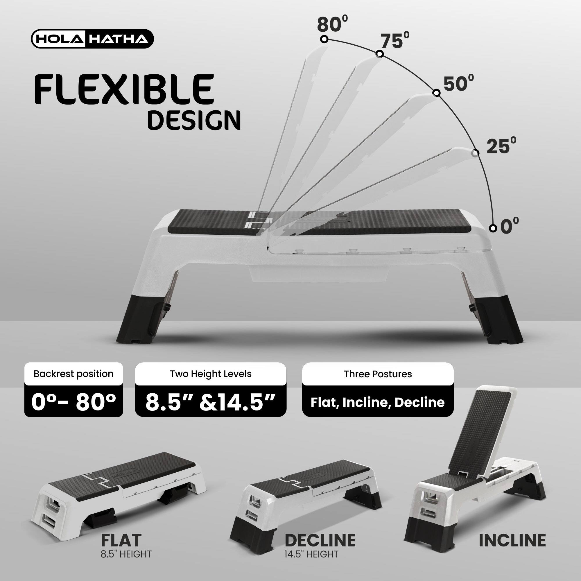 HOLA HATHA  
FLEXIBLE DESIGN  

Backrest position: 0°–80°  

Two Height Levels: 8.5" & 14.5"  

Three Postures: Flat, Incline, Decline  

FLAT  
8.5" HEIGHT  

DECLINE  
14.5" HEIGHT  

INCLINE