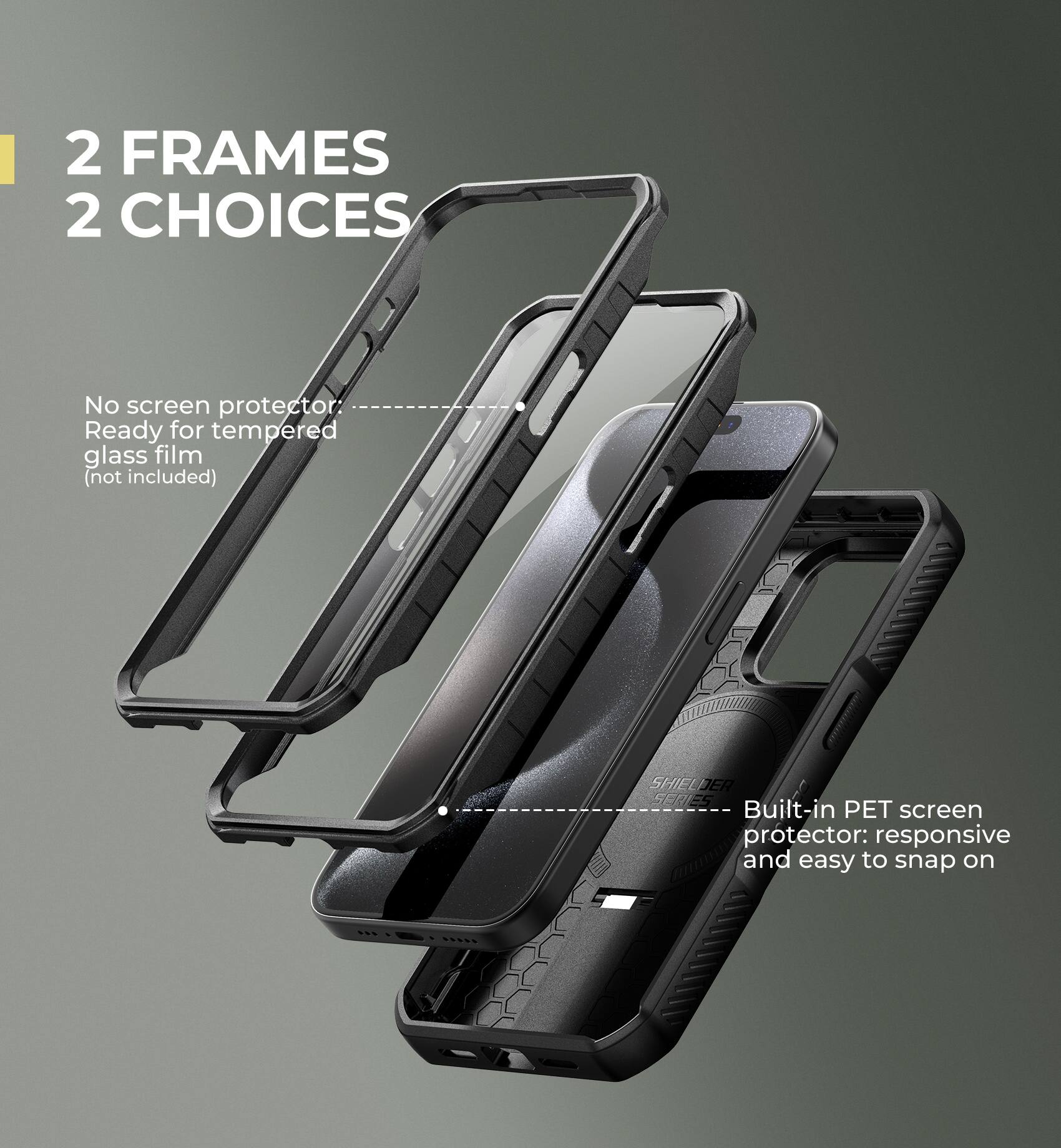 2 FRAMES 2 CHOICES

No screen protector
Ready for tempered glass film (not included)

Built-in PET screen protector: responsive and easy to snap on