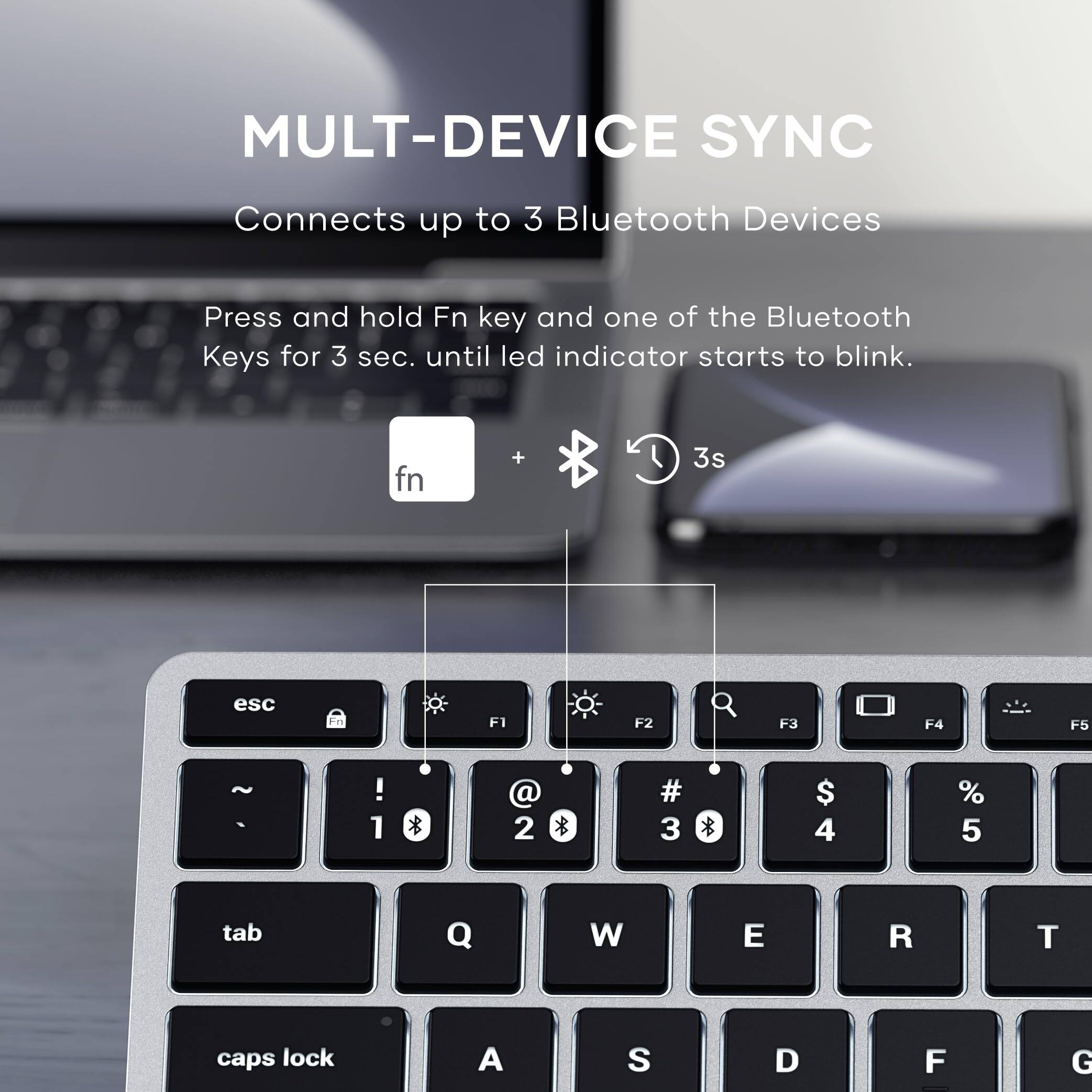 MULTI-DEVICE SYNC  
Connects up to 3 Bluetooth Devices  

Press and hold Fn key and one of the Bluetooth Keys for 3 sec. until led indicator starts to blink.  

fn + * 3s esc En F1 F2 F3 F4 F5 ! 1 * @ 2 * # 3 $ 4 % 5 tab Q W E R T caps lock A S D F G