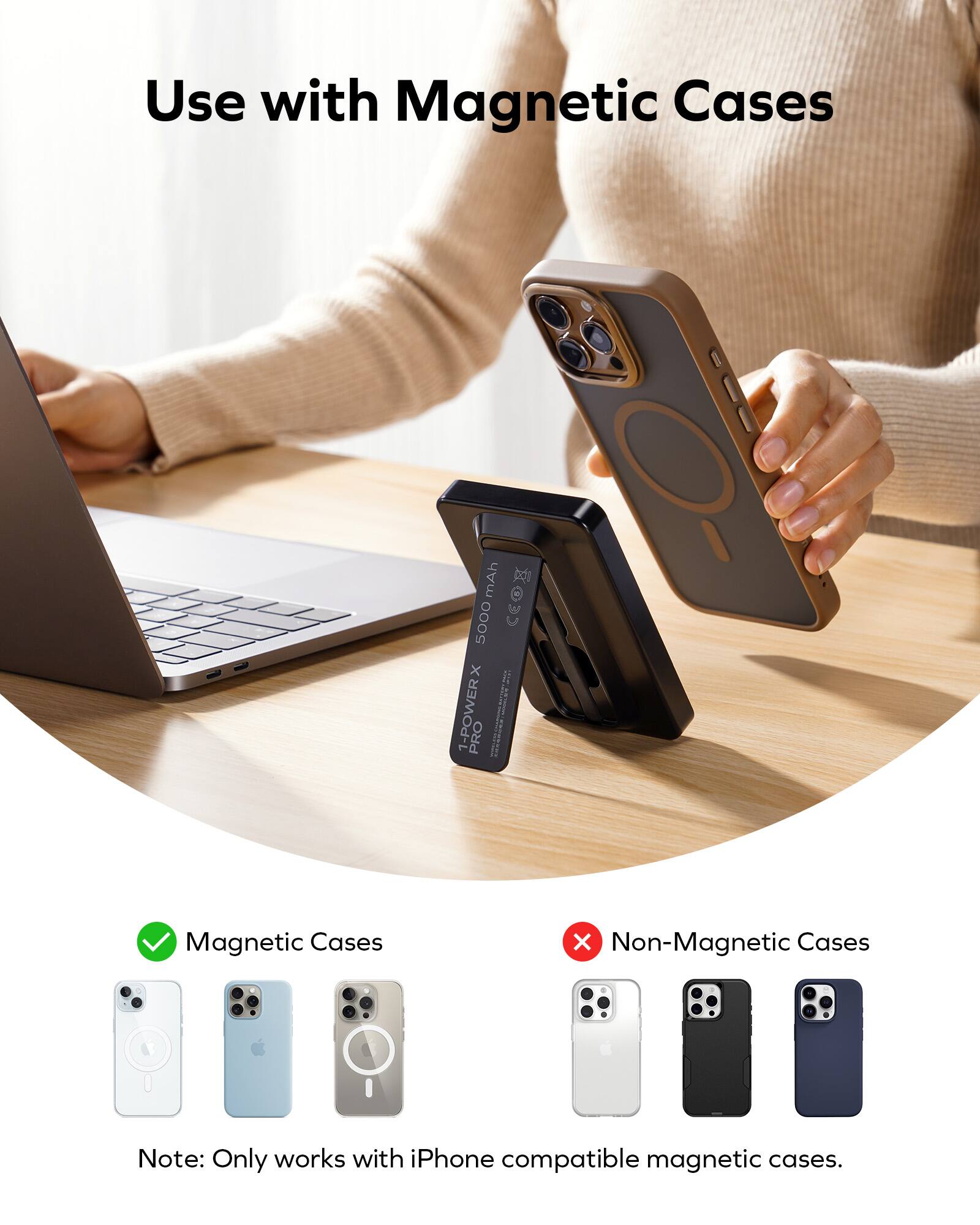 Use with Magnetic Cases: 5000 mAh CEO x I 1-POWER PRO Magnetic Cases Note: Only works with iPhone compatible magnetic cases.