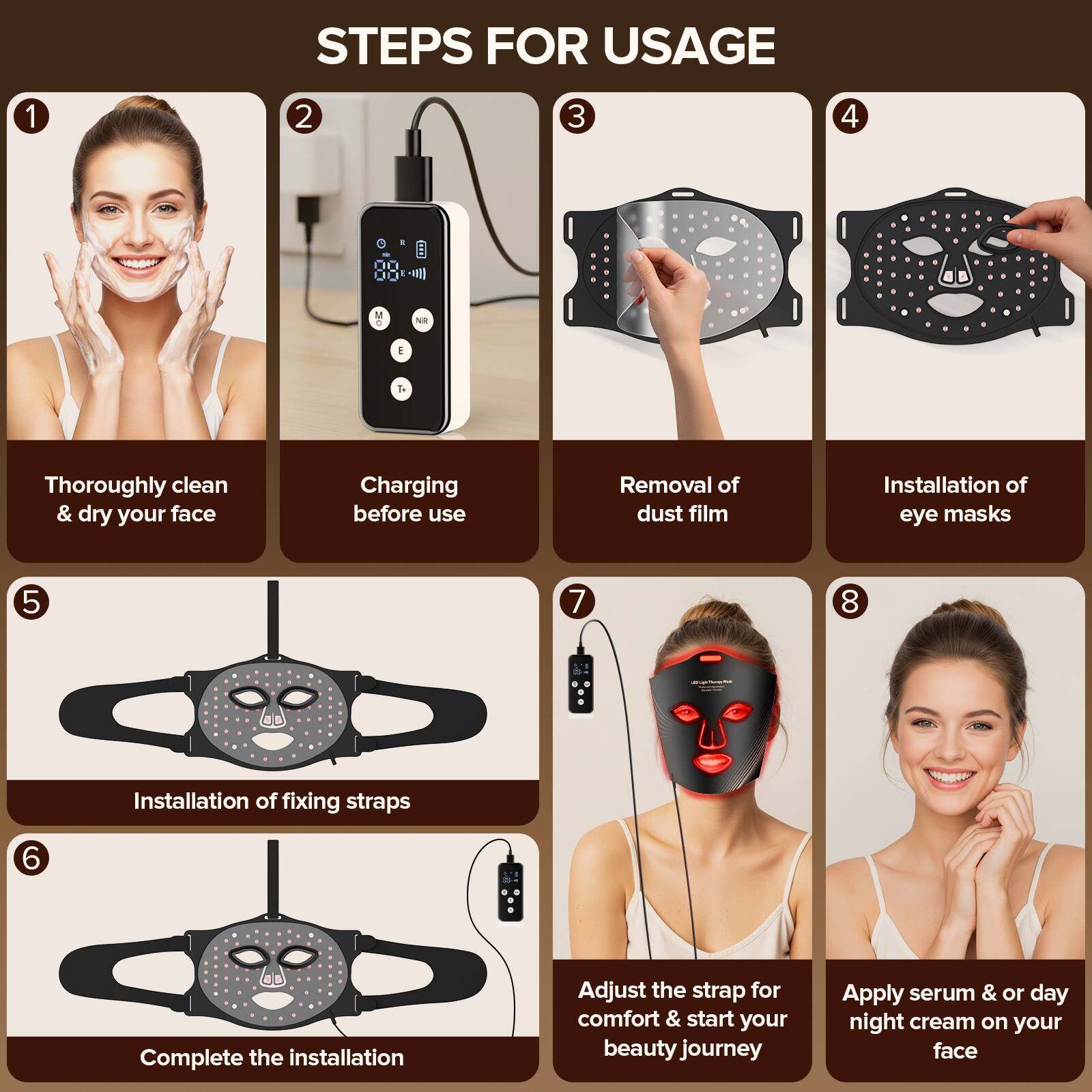 STEPS FOR USAGE

1. Thoroughly clean & dry your face
2. Charging before use
3. Removal of dust film
4. Installation of eye masks
5. Installation of fixing straps
6. Complete the installation
7. Adjust the strap for comfort & start your beauty journey
8. Apply serum & or day night cream on your face