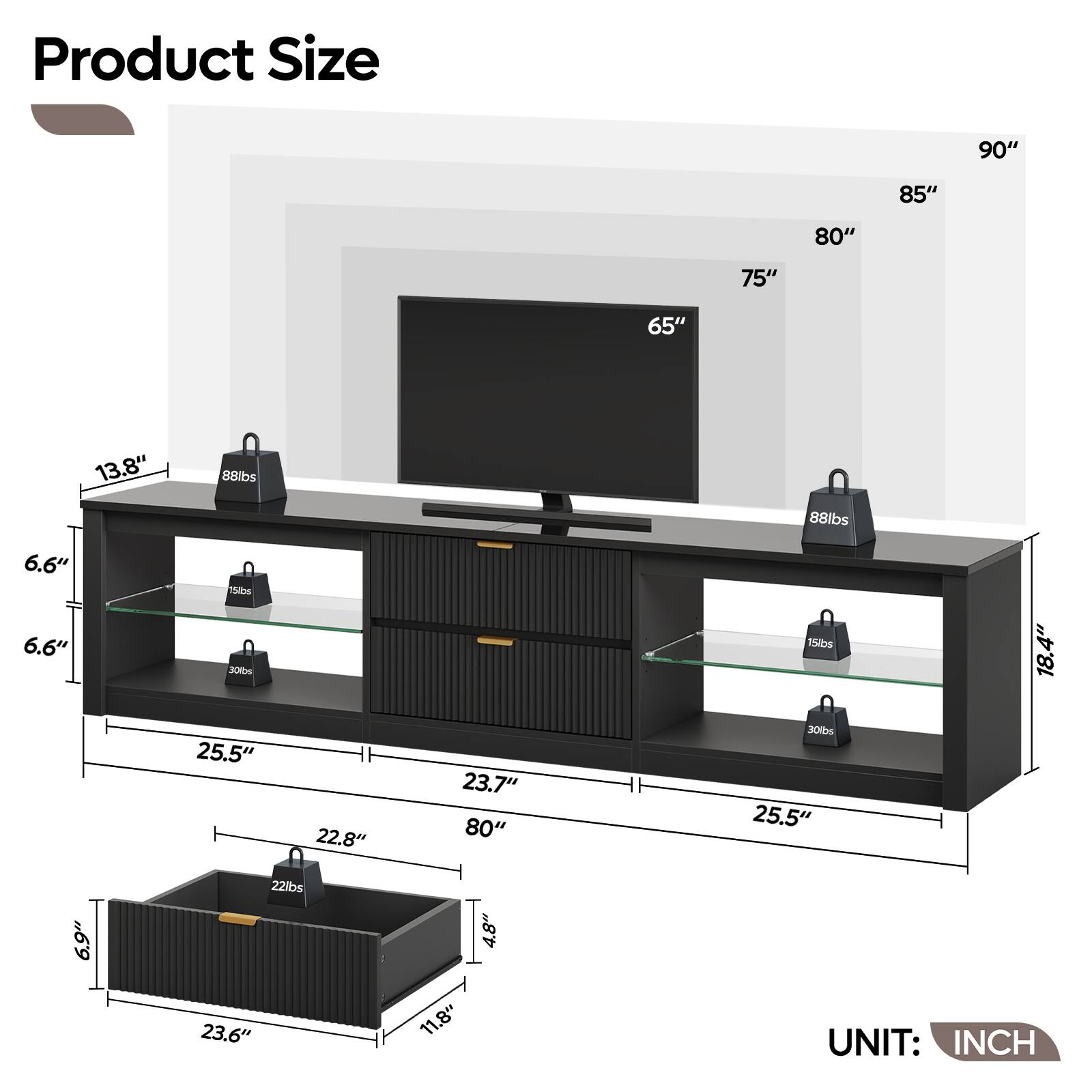 Product Size

- 90"
- 85"
- 80"
- 75"
- 65"
- 13.8"
- 88lbs
- 88lbs
- 6.6"
- 6.6"
- 15bm
- 300bs
- 15bs
- 18.4"
- 25.5"
- 22.8"
- 23.7"
- 80"
- 30bs
- 25.5"
- 6.9%
- 22lbs
- 23.6"
- 11.8"
- 4.8"

UNIT: INCH