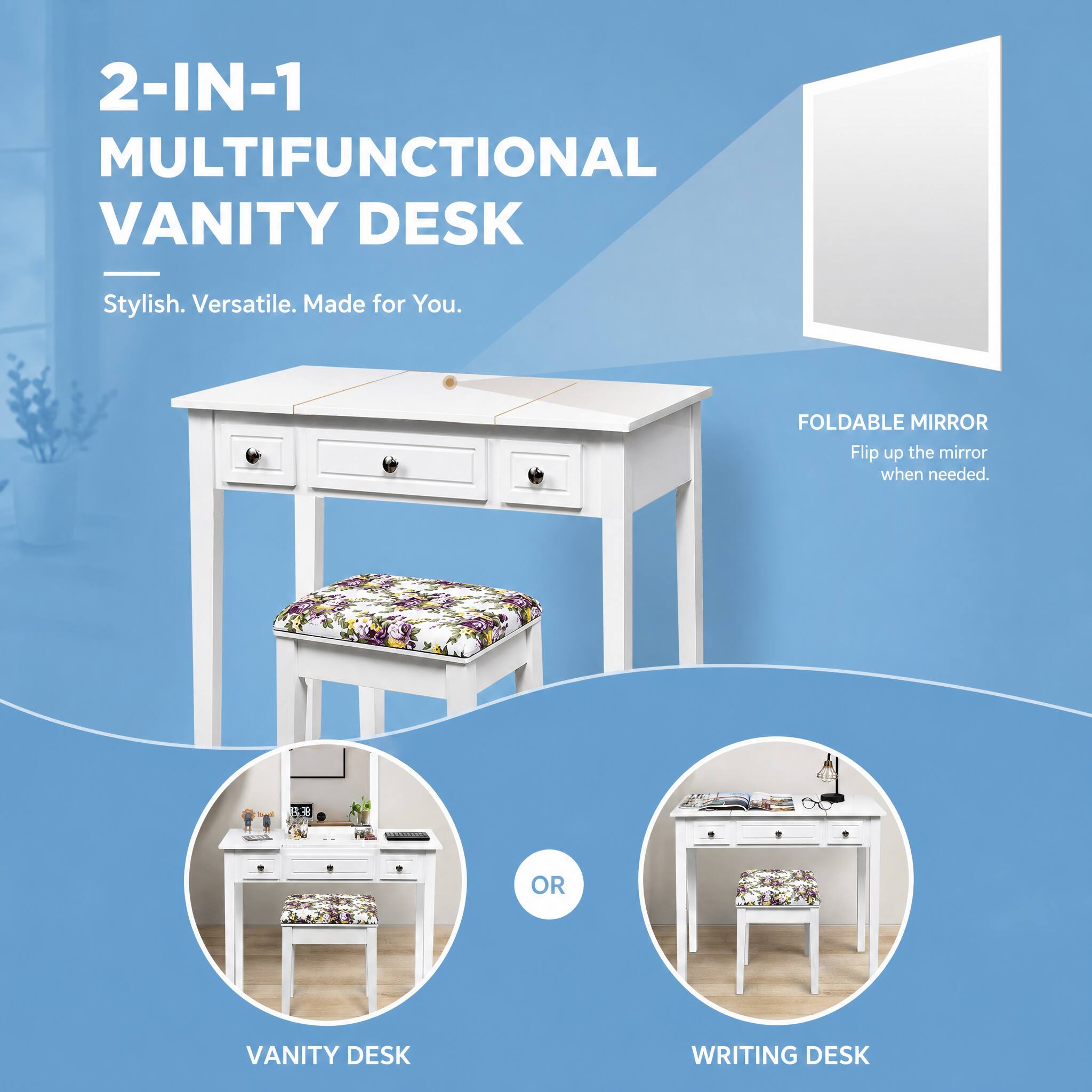 2-IN-1 MULTIFUNCTIONAL VANITY DESK

Stylish. Versatile. Made for You.

FOLDABLE MIRROR
Flip up the mirror when needed.

VANITY DESK

OR

WRITING DESK