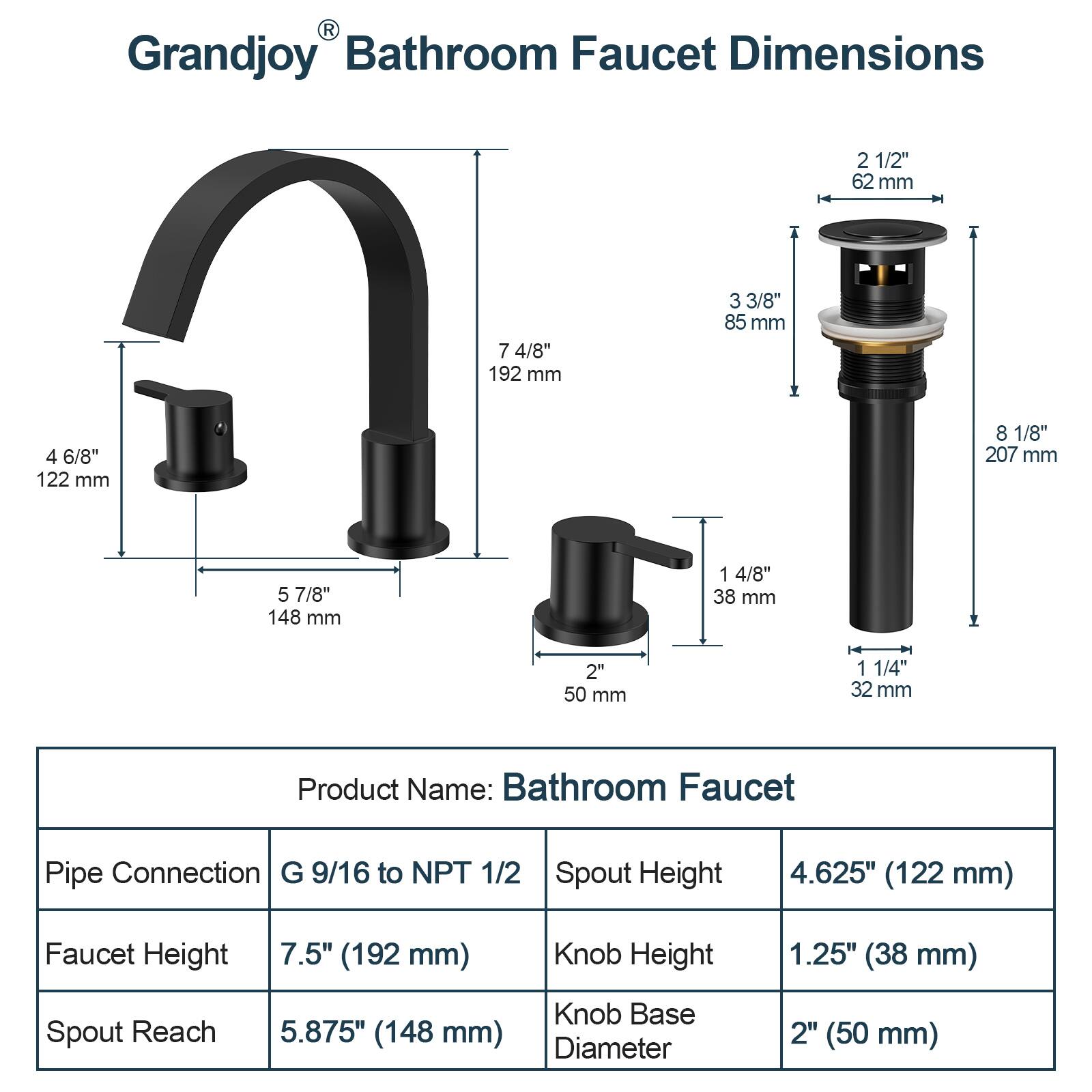 Grandjoy Bathroom Faucet Dimensions

- 2 1/2" (62 mm)
- 7 4/8" (192 mm)
- 3 3/8" (85 mm)
- 4 6/8" (122 mm)
- 8 1/8" (207 mm)
- 5 7/8" (148 mm)
- 1 4/8" (38 mm)
- 2" (50 mm)
- 1 1/4" (32 mm)

Product Name: Bathroom Faucet

- Pipe Connection: G 9/16 to NPT 1/2
- Faucet Height: 7.5" (192 mm)
- Spout Height: 4.625" (122 mm)
- Spout Reach: 5.875" (148 mm)
- Knob Height: 1.25" (38 mm)
- Knob Base Diameter: 2" (50 mm)