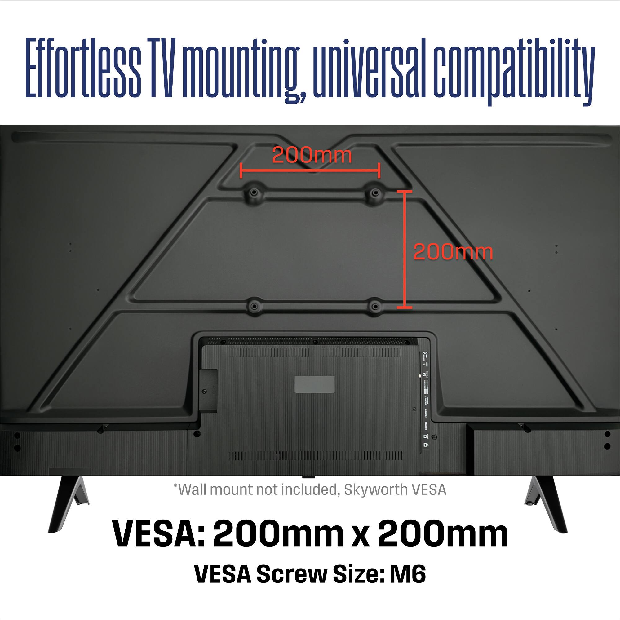 Effortless TV mounting, universal compatibility

200mm 200mm

*Wall mount not included, Skyworth VESA

VESA: 200mm x 200mm

VESA Screw Size: M6