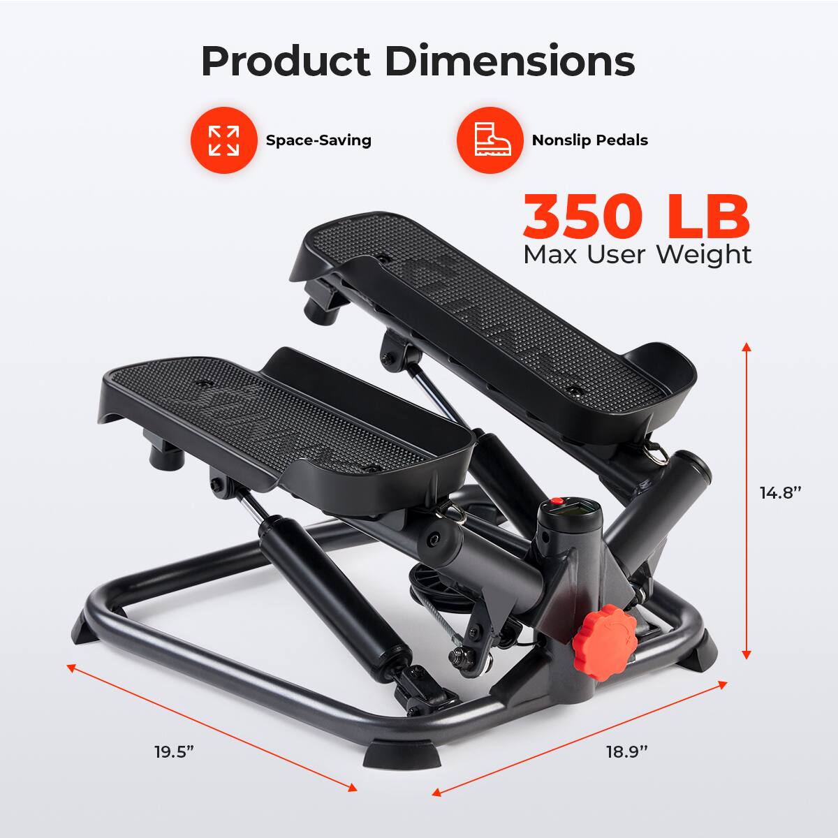 Product Dimensions
Space-Saving
Nonslip Pedals
350 LB Max User Weight
14.8"
19.5"
18.9"