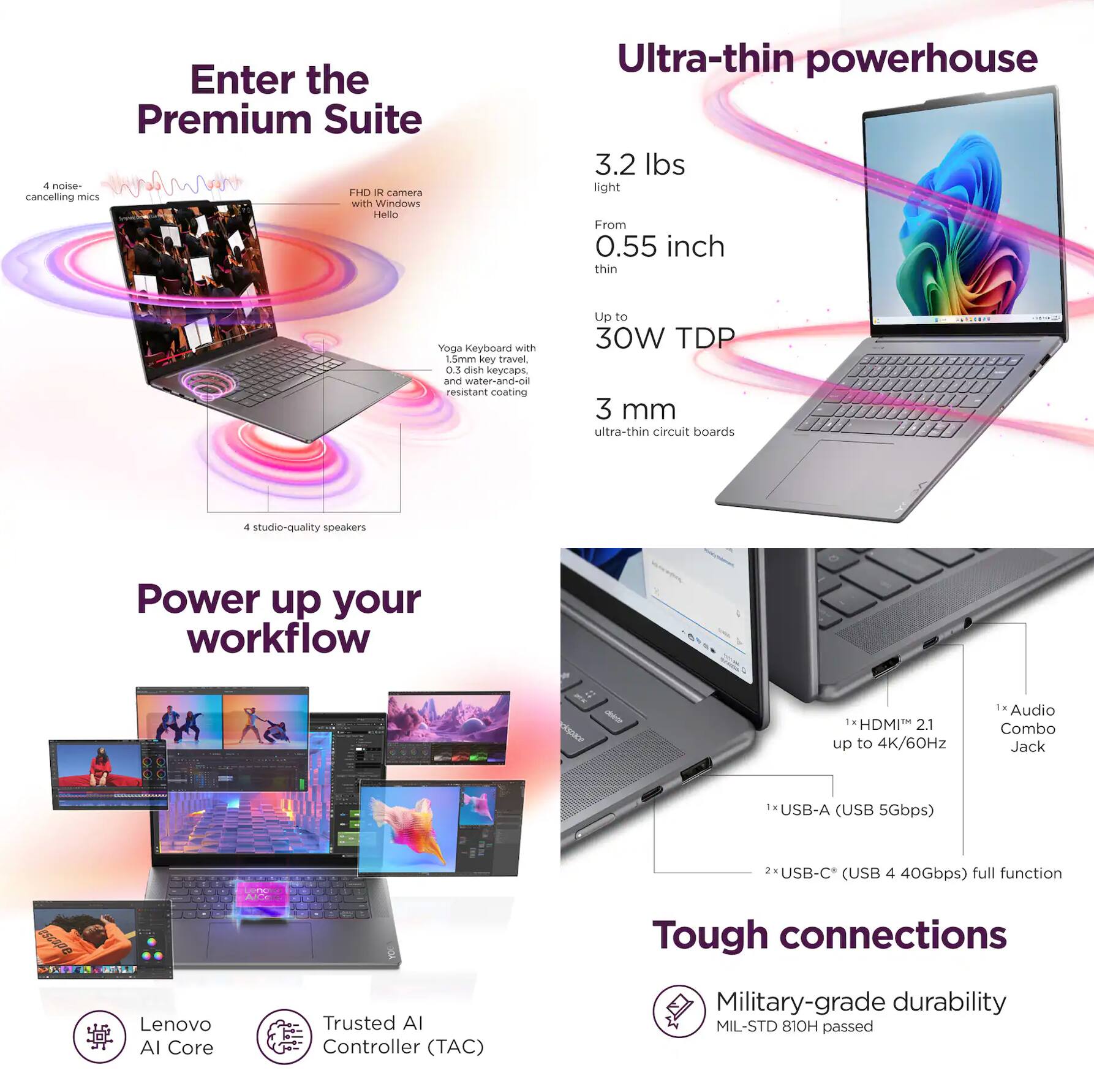 Enter the Premium Suite

- 4 noise-cancelling mics
- FHD IR camera with Windows Hello
- Yoga Keyboard with 0.3 dish keycaps and water-and-oil resistant coating
- 4 studio-quality speakers

Ultra-thin powerhouse

- 3.2 lbs light
- From 0.55 inch thin
- Up to 30W TDP
- 3 mm ultra-thin circuit boards

Power up your workflow

- Lenovo AI Core
- Trusted AI Controller (TAC)

Tough connections

- 1x HDMI™ 2.1 up to 4K/60Hz
- 1x Audio Combo Jack
- 1x USB-A (USB 5Gbps)
- 2x USB-C (USB 4 40Gbps) full function

Military-grade durability
MIL-STD 810H passed
