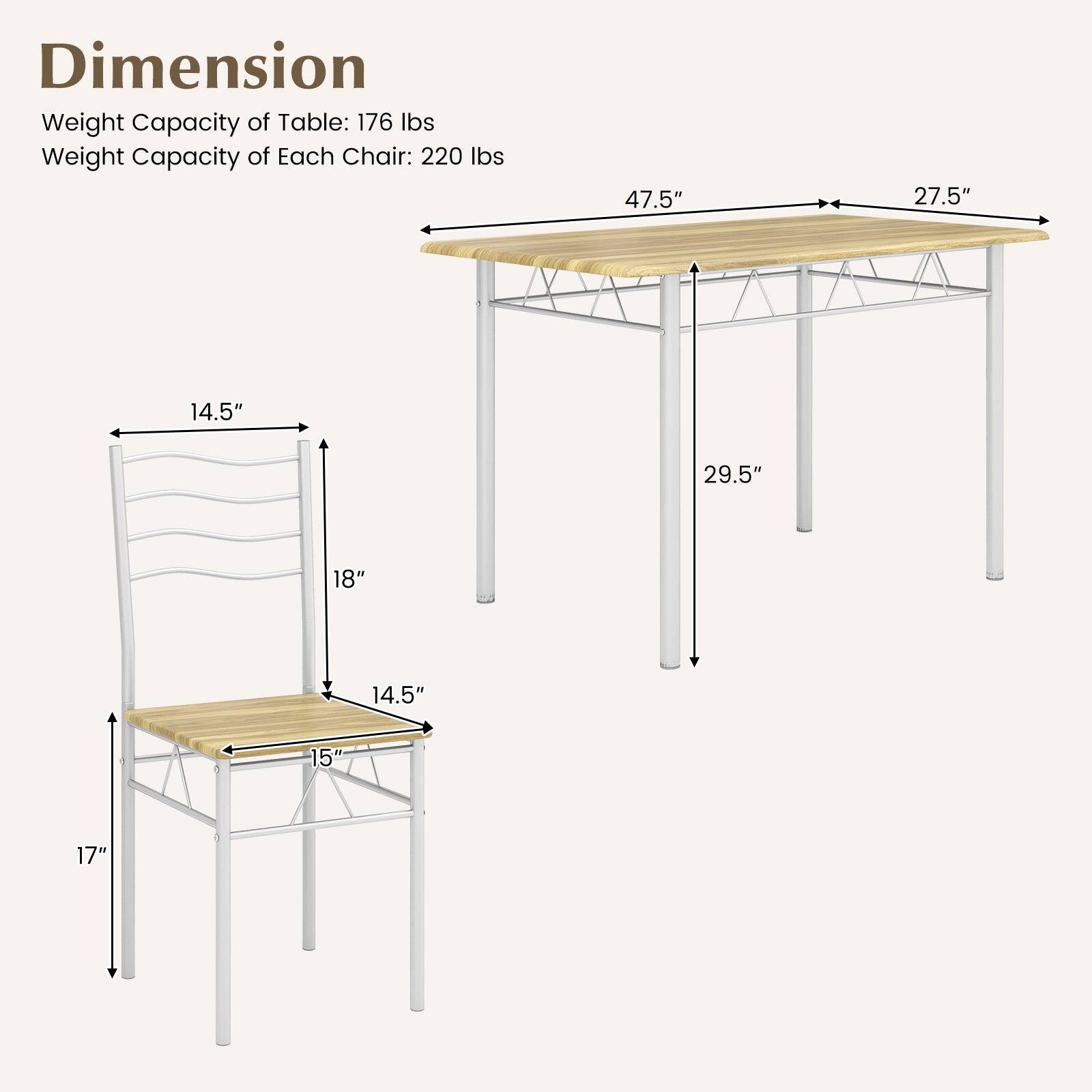 Dimension  
Weight Capacity of Table: 176 lbs  
Weight Capacity of Each Chair: 220 lbs  

Table:  
- Length: 47.5"  
- Width: 27.5"  
- Height: 29.5"  

Chair:  
- Seat Height: 14.5"  
- Seat Depth: 15"  
- Back Height: 18"  
- Overall Height: 17"