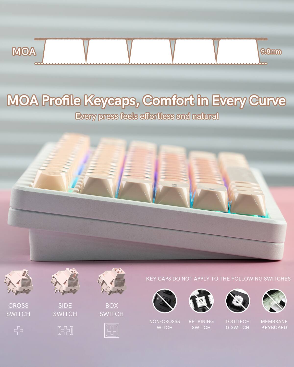 MOA 9.8mm MOA Profile Keycaps, Comfort in Every Curve  
Every press feels effortless and natural  

KEY CAPS DO NOT APPLY TO THE FOLLOWING SWITCHES  
CROSS SWITCH + SIDE SWITCH + BOX SWITCH + NON-CROSS SWITCH + RETAINING SWITCH + LOGITECH MEMBRANE SWITCH + G SWITCH KEYBOARD