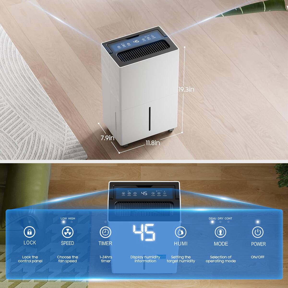 g 45 9 19.3in 7.9in 11.8in : 00 45 : - LOW HIGH DEHU DRY CONT LOCK SPEED TIMER HUMI MODE POWER

Lock the control panel
Choose the fan speed 1-24hrs timer
Display humidity information
Setting the target humidity
Selection of operating mode ON/OFF