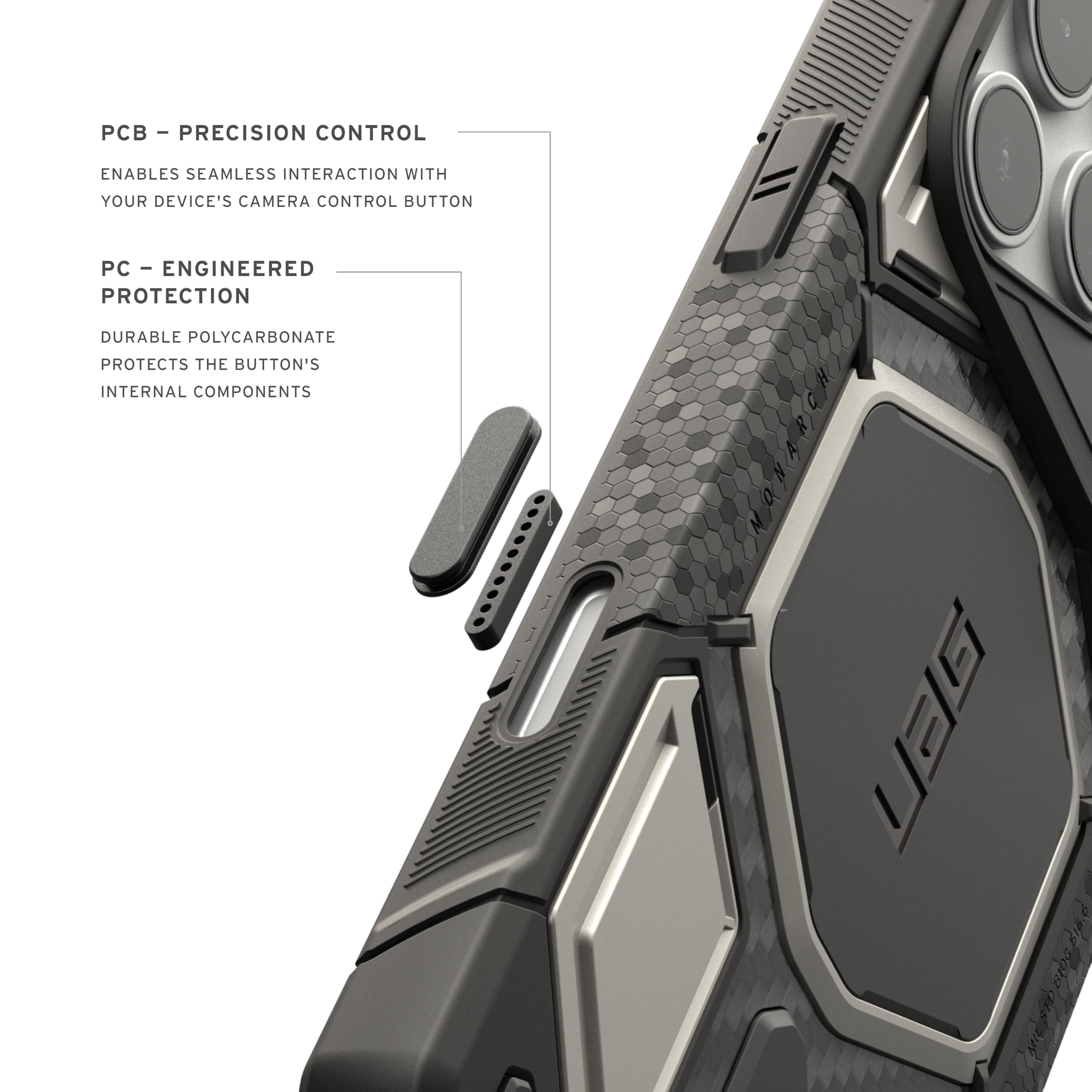 - PCB - PRECISION CONTROL
  ENABLES SEAMLESS INTERACTION WITH YOUR DEVICE'S CAMERA CONTROL BUTTON

- PC - ENGINEERED PROTECTION
  DURABLE POLYCARBONATE PROTECTS THE BUTTON'S INTERNAL COMPONENTS