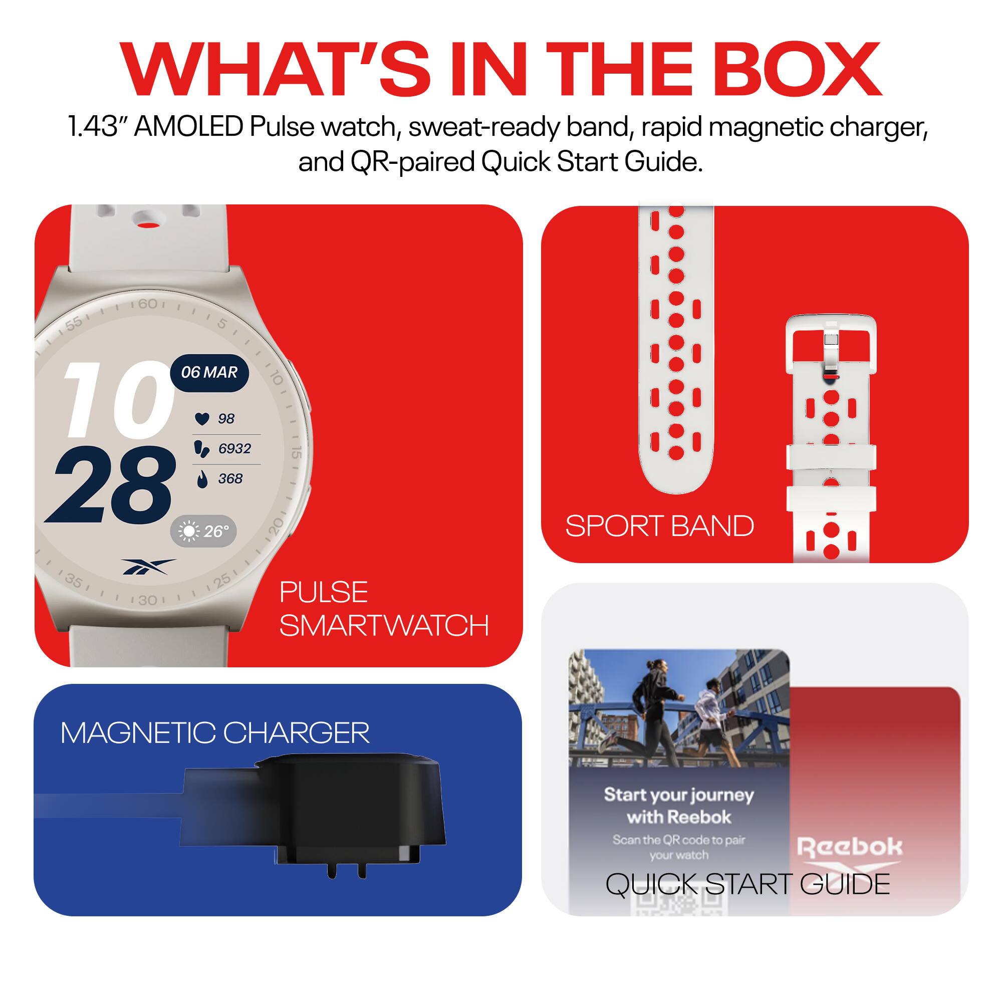 WHAT'S IN THE BOX

1.43" AMOLED Pulse watch, sweat-ready band, rapid magnetic charger, and QR-paired Quick Start Guide.

- PULSE SMARTWATCH
- SPORT BAND
- MAGNETIC CHARGER
- QUICK START GUIDE

Start your journey with Reebok  
Scan the QR code to pair your watch