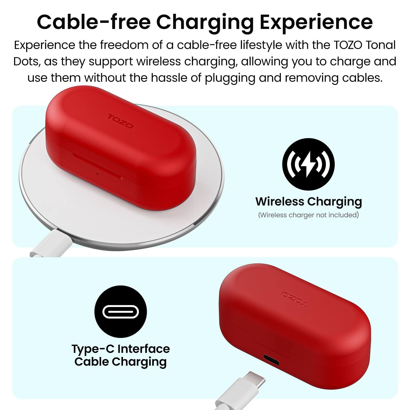 Cable-free Charging Experience

Experience the freedom of a cable-free lifestyle with the TOZO Tonal Dots, as they support wireless charging, allowing you to charge and use them without the hassle of plugging and removing cables.

TOZO Wireless Charging (Wireless charger not included)

Type-C Interface Cable Charging