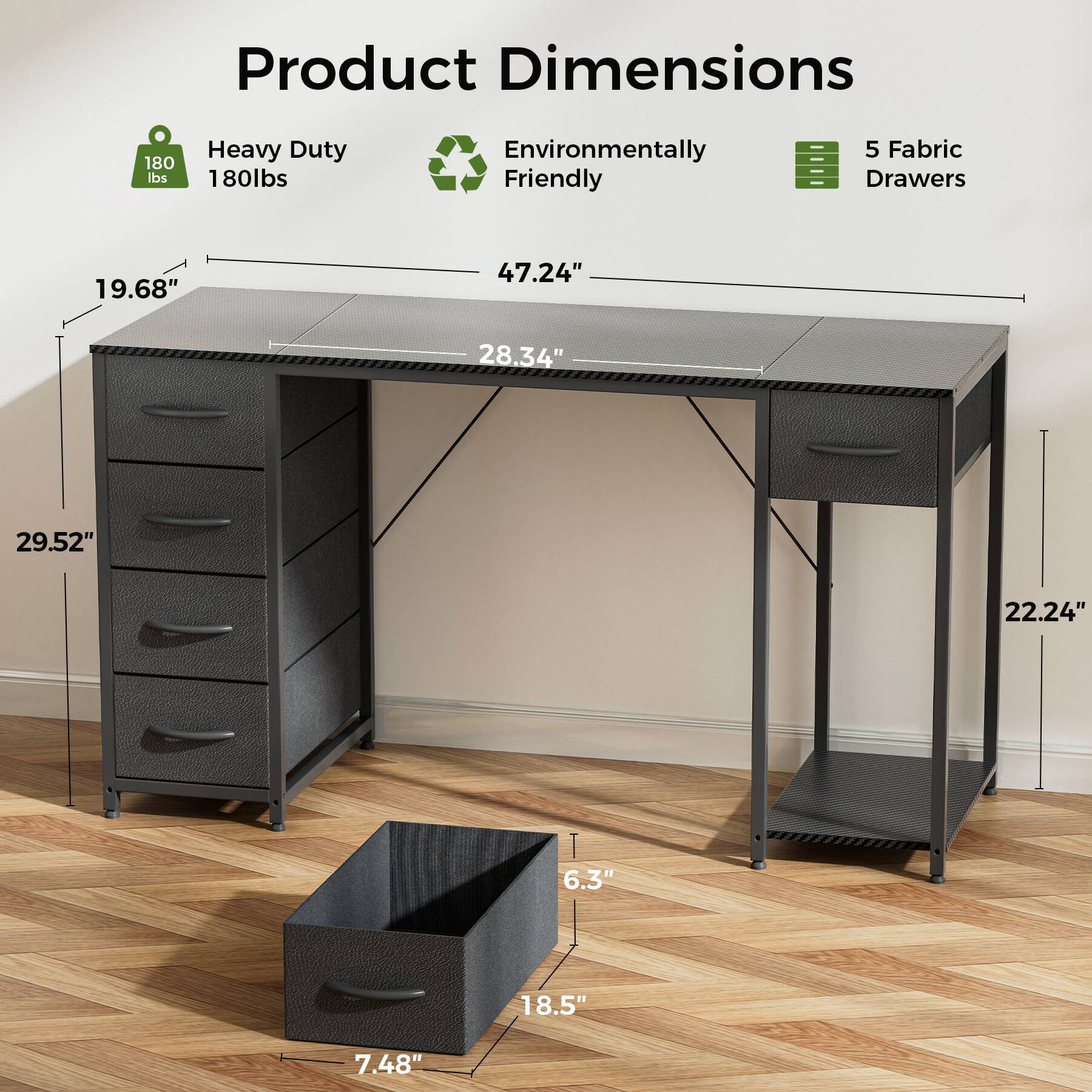 Product Dimensions:
- Heavy Duty: 180 lbs
- Environmentally Friendly
- Fabric Drawers: 5
- Desk dimensions: 19.68" x 47.24" x 28.34"
- Drawer dimensions: 29.52" x 22.24"
- Drawer height: 6.3"
- Drawer width: 18.5"
- Drawer depth: 7.48"