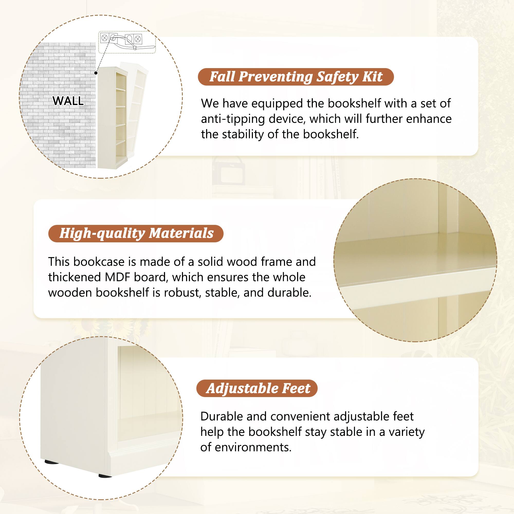 **Fall Preventing Safety Kit**  
We have equipped the bookshelf with a set of anti-tipping device, which will further enhance the stability of the bookshelf.

**High-quality Materials**  
This bookcase is made of a solid wood frame and thickened MDF board, which ensures the whole wooden bookshelf is robust, stable, and durable.

**Adjustable Feet**  
Durable and convenient adjustable feet help the bookshelf stay stable in a variety of environments.