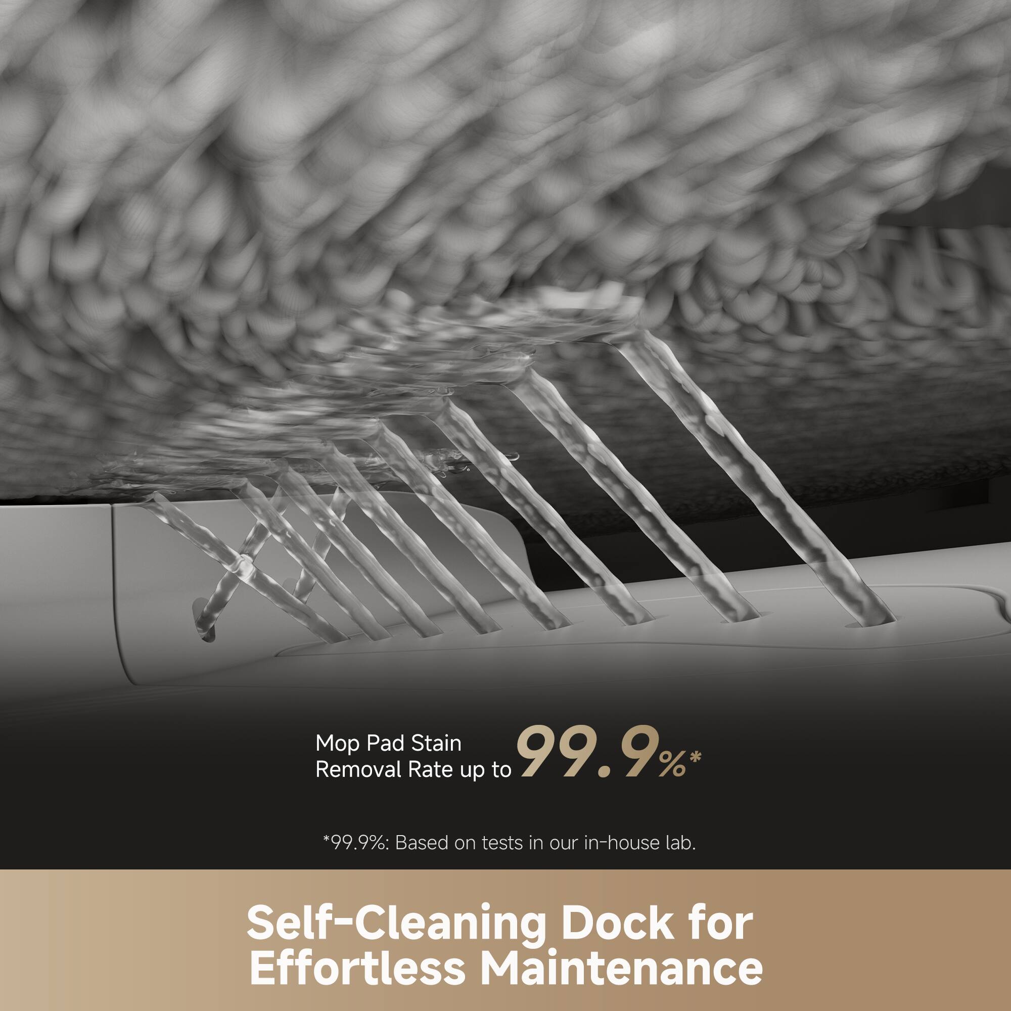 Mop Pad Stain Removal Rate up to 99.9%*  
*99.9%: Based on tests in our in-house lab.  

Self-Cleaning Dock for Effortless Maintenance