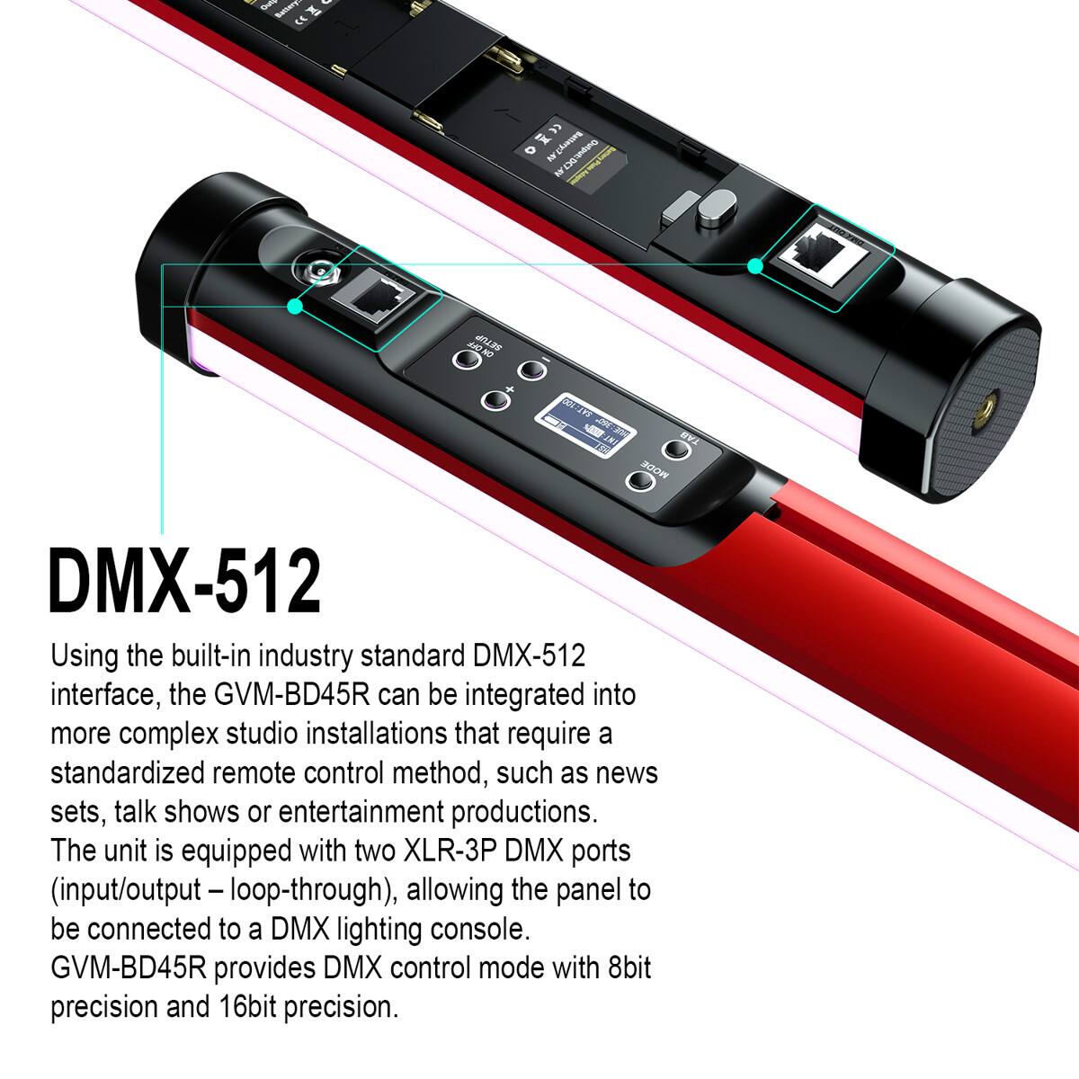 - D  Battery p  Q  Chorors D nothing_otncribe W Cikc  
- + PT - - 2 ain N BAT MC IDN DMX-512

Using the built-in industry standard DMX-512 interface, the GVM-BD45R can be integrated into more complex studio installations that require a standardized remote control method, such as news sets, talk shows or entertainment productions. The unit is equipped with two XLR-3P DMX ports (input/output - loop-through), allowing the panel to be connected to a DMX lighting console. GVM-BD45R provides DMX control mode with 8bit precision and 16bit precision.