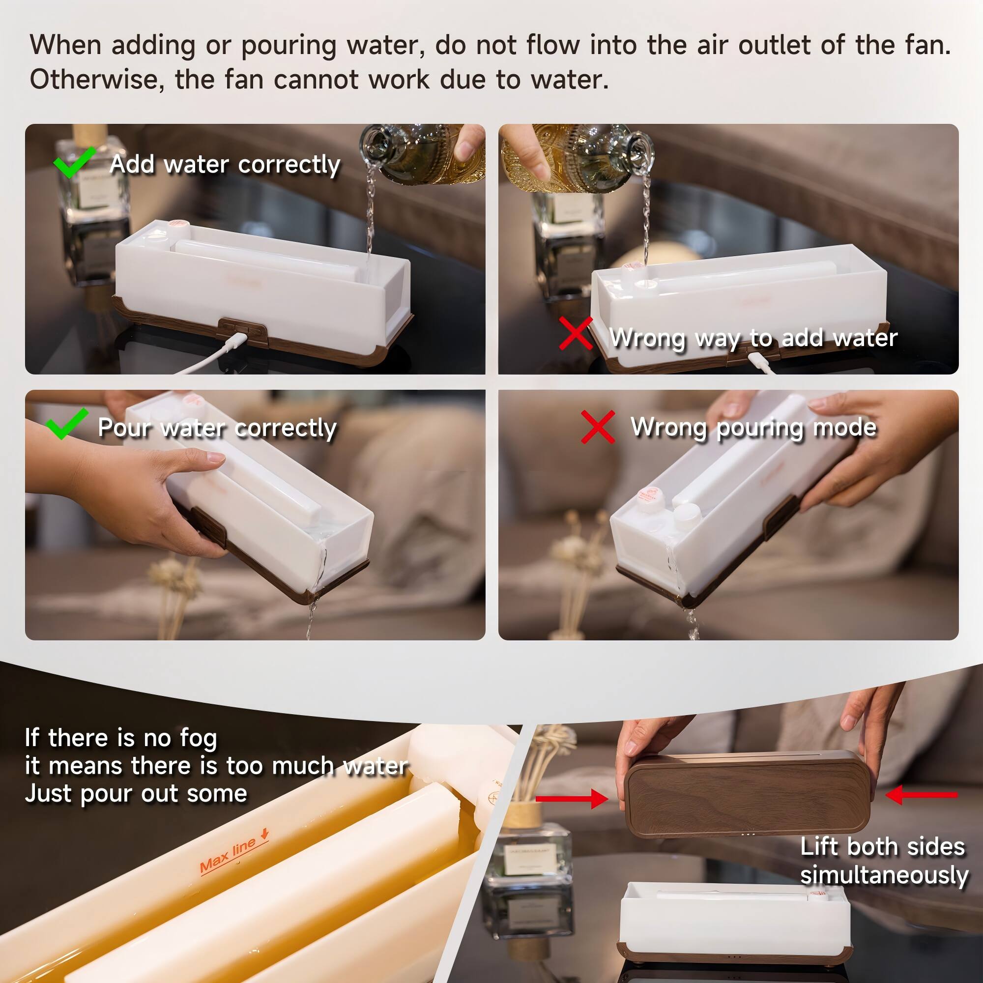 When adding or pouring water, do not flow into the air outlet of the fan. Otherwise, the fan cannot work due to water.

- Add water correctly
- Wrong way to add water
- Pour water correctly
- Wrong pouring mode

If there is no fog, it means there is too much water. Just pour out some.

Lift both sides simultaneously