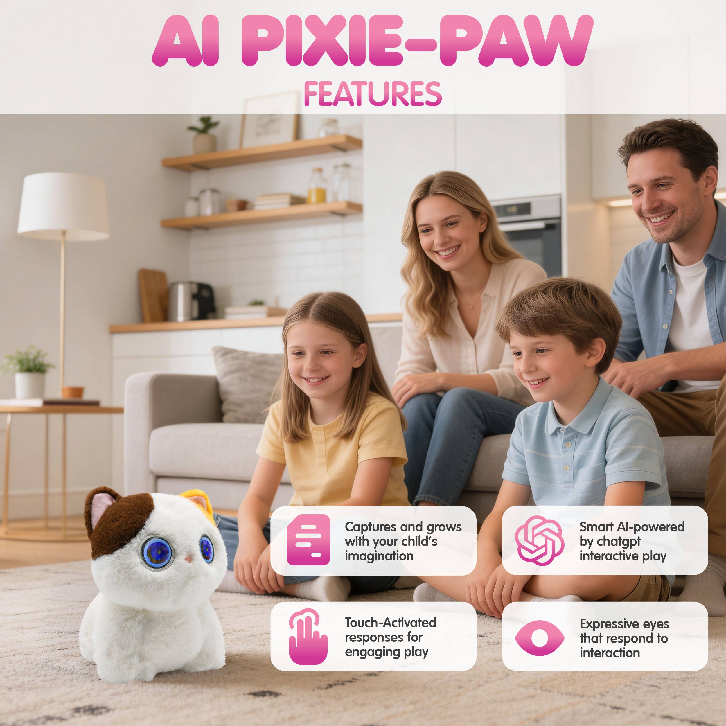 AI PIXIE-PAW FEATURES

- Captures and grows with your child's imagination
- Smart AI-powered by chatgpt interactive play
- Touch-Activated responses for engaging play
- Expressive eyes that respond to interaction