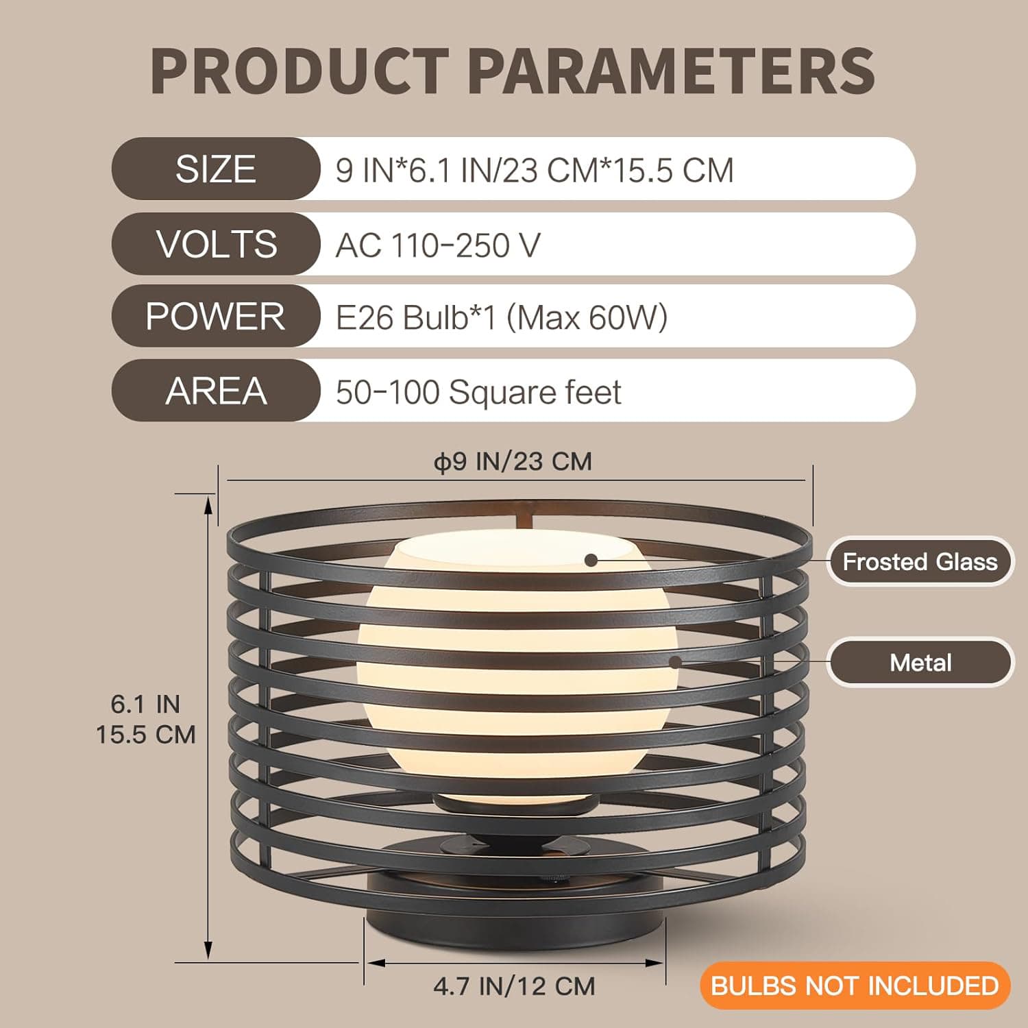 PRODUCT PARAMETERS

- SIZE: 9 IN*6.1 IN/23 CM*15.5 CM
- VOLTS: AC 110-250 V
- POWER: E26 Bulb*1 (Max 60W)
- AREA: 50-100 Square feet

- Frosted Glass
- Metal

BULBS NOT INCLUDED