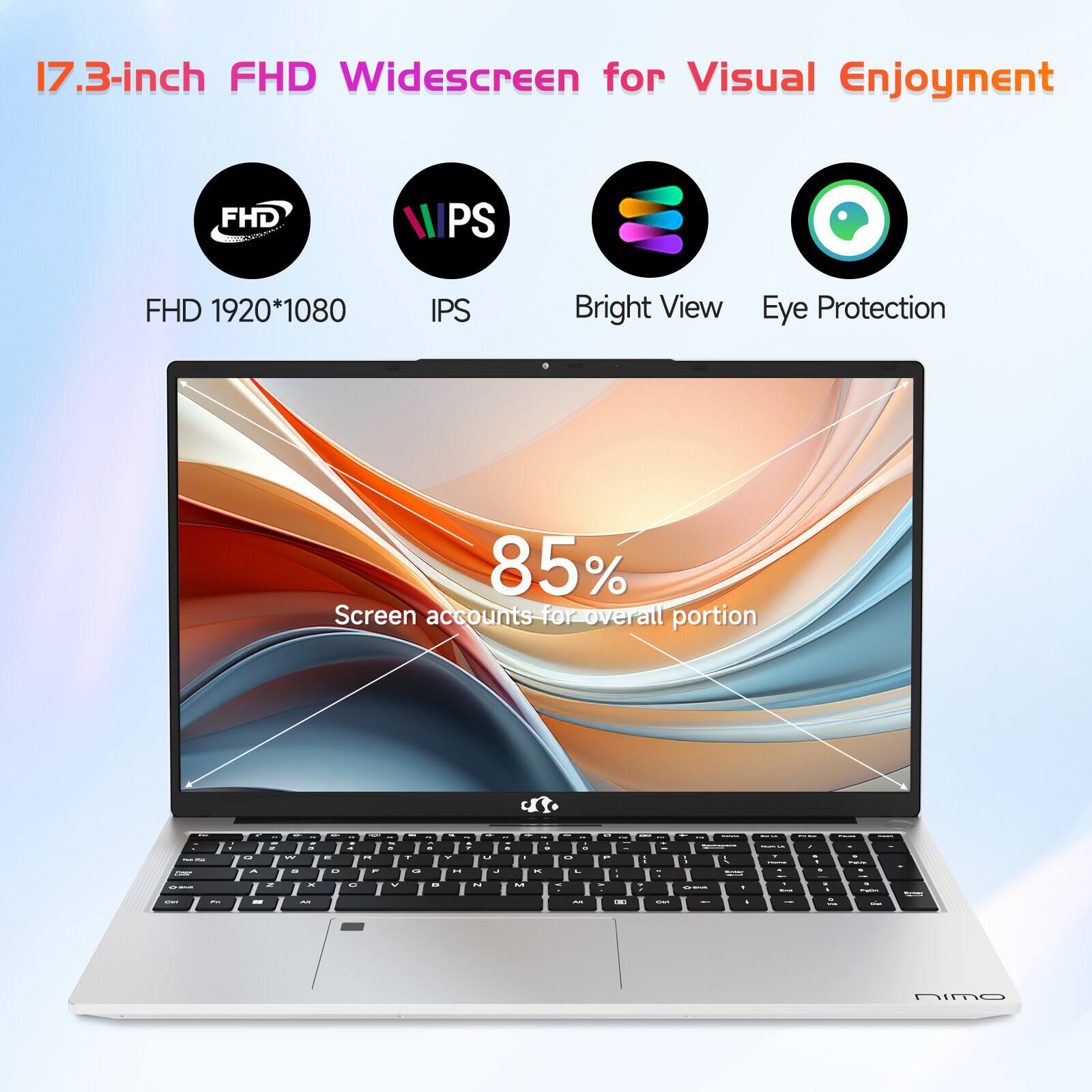 17.3-inch FHD Widescreen for Visual Enjoyment

- FHD 1920*1080
- IPS
- Bright View
- Eye Protection

85% Screen accounts for overall portion