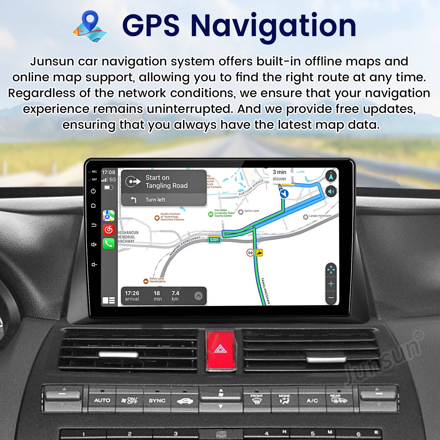 GPS Navigation

Junsun car navigation system offers built-in offline maps and online map support, allowing you to find the right route at any time. Regardless of the network conditions, we ensure that your navigation experience remains uninterrupted. And we provide free updates, ensuring that you always have the latest map data.

- 17:08 - al 5G Start on Tangling Road Turn left at Cataa RUE AN 3 min slower POTO mattute Cchoe - - - unuerstv -a - - Satus Land Langl - NGSHANCUN EMORIAL ARCHWAY ARSTET 1301 NAMPING Sufuc

- 17:26 18 7.4 arrival min km ae AUTO SYNC s0 TANOL TANGLANDSHAN FRONT Junsun A/C 1 2 3 4 H 5 M 6 R