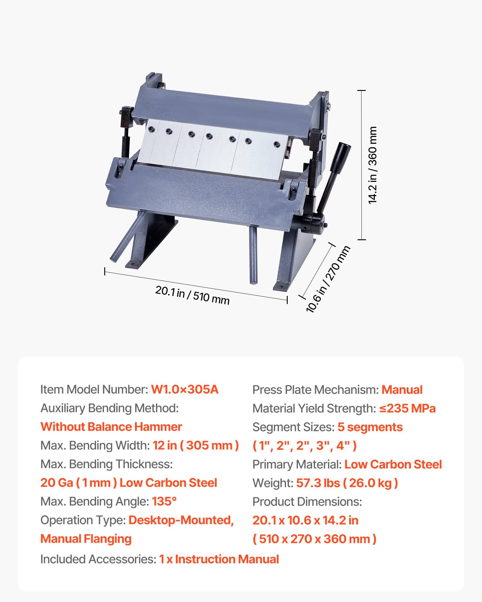 20.1 in / 510 mm  
14.2 in / 360 mm  
10.6 in / 270 mm  

Item Model Number: W1.0x305A  
Press Plate Mechanism: Manual  
Auxiliary Bending Method: Without Balance Hammer  
Segment Sizes: 5 segments  
Max. Bending Width: 12 in / 305 mm (1", 2", 2", 3", 4")  
Max. Bending Thickness: 20 Ga (1 mm) Low Carbon Steel  
Max. Bending Angle: 135°  
Operation Type: Desktop-Mounted, Manual Flanging  
Included Accessories: 1 x Instruction Manual  

Material Yield Strength: 235 MPa  
Primary Material: Low Carbon Steel  
Weight: 57.3 lbs (26.0 kg)  
Product Dimensions: 20.1 x 10.6 x 14.2 in / 510 x 270 x 360 mm