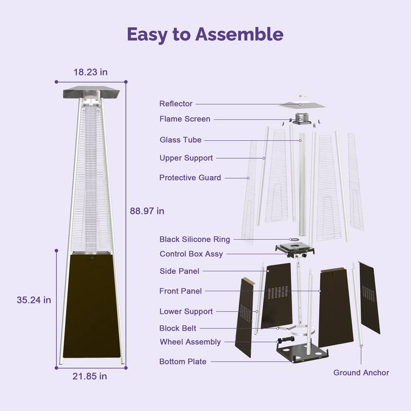 Easy to Assemble

- Reflector
- Flame Screen
- Glass Tube
- Upper Support
- Protective Guard
- Black Silicone Ring
- Control Box Assy
- Side Panel
- Front Panel
- Lower Support
- Block Belt
- Wheel Assembly
- Bottom Plate
- Ground Anchor

Dimensions:
- 18.23 in
- 88.97 in
- 35.24 in
- 21.85 in