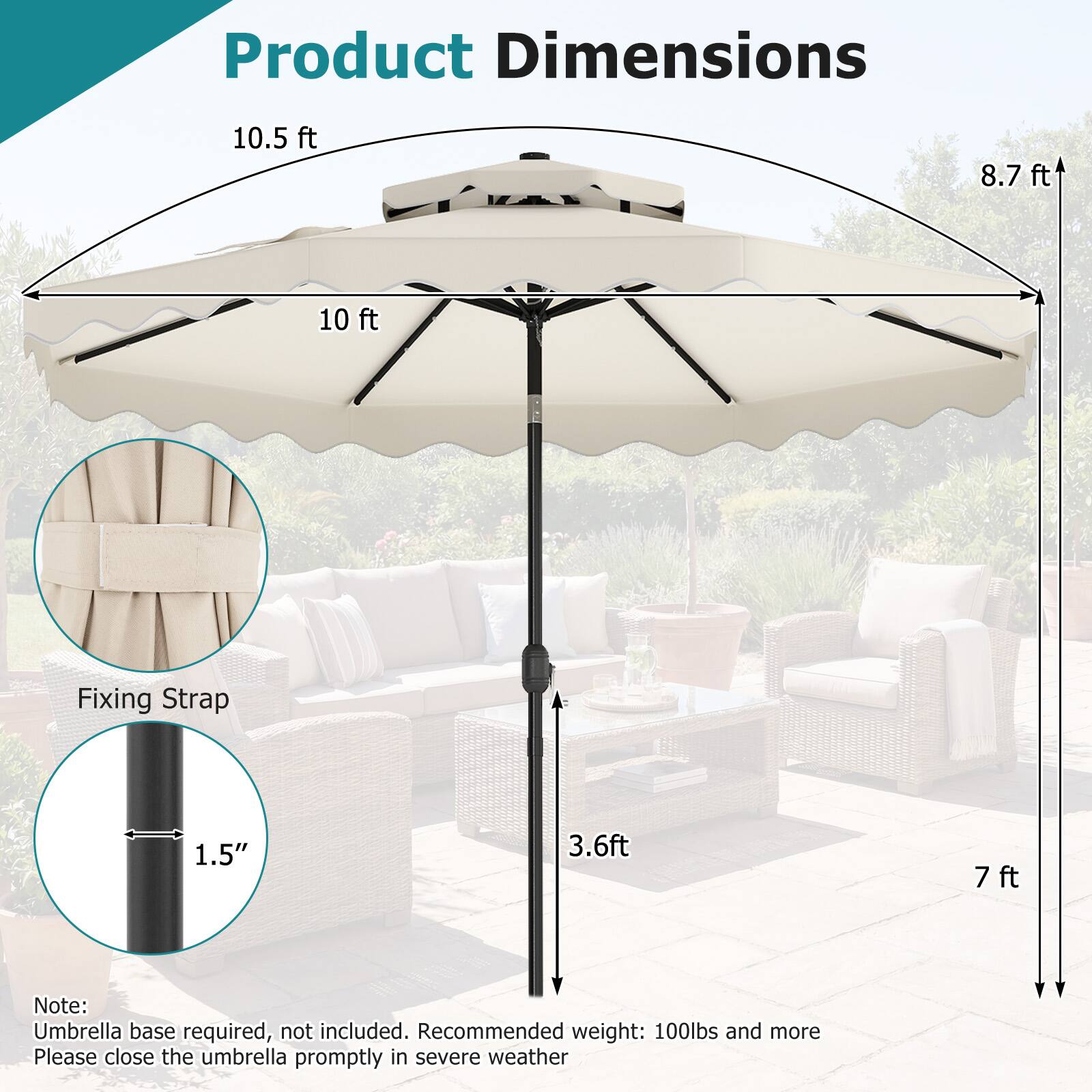 Product Dimensions  
10.5 ft  
8.7 ft  
10 ft  

Fixing Strap  
1.5"  
3.6 ft  
7 ft  

Note: Umbrella base required, not included. Recommended weight: 100lbs and more. Please close the umbrella promptly in severe weather.