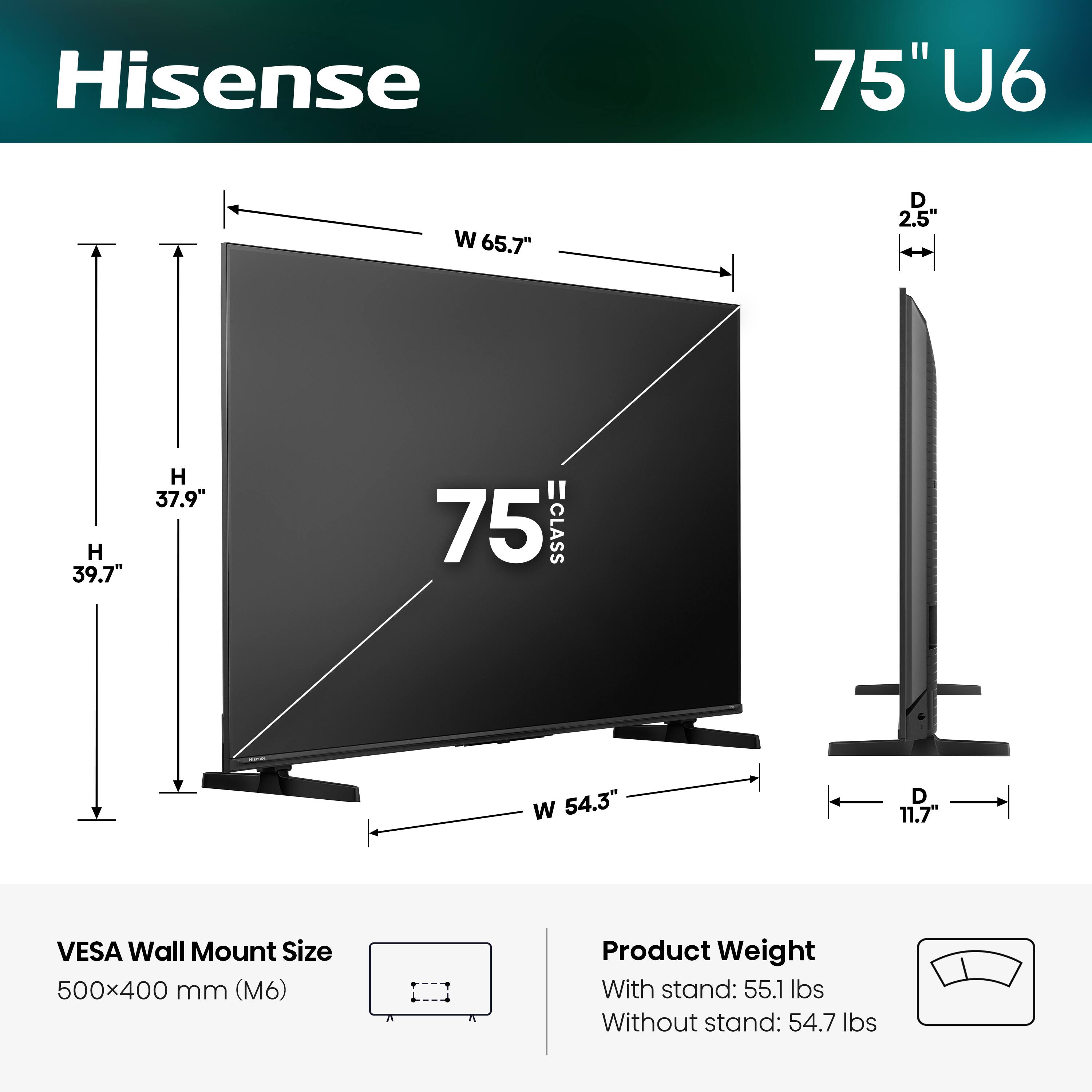 Hisense 75" U6  
- Width (W): 65.7"  
- Depth (D): 2.5"  
- Height (H): 39.7"  
- VESA Wall Mount Size: 500x400 mm (M6)  
- Product Weight:  
  - With stand: 55.1 lbs  
  - Without stand: 54.7 lbs