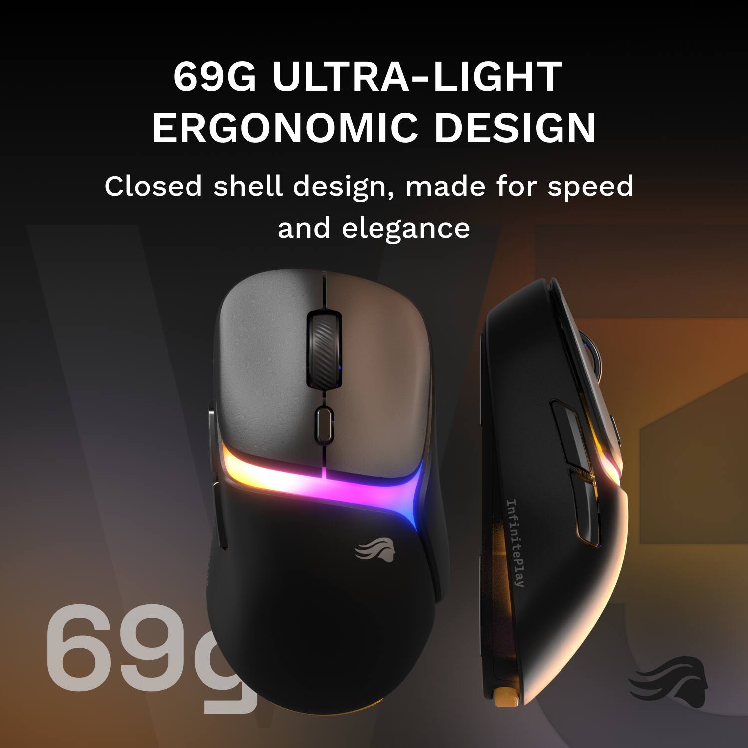 69G ULTRA-LIGHT ERGONOMIC DESIGN

Closed shell design, made for speed and elegance

InfinitePlay