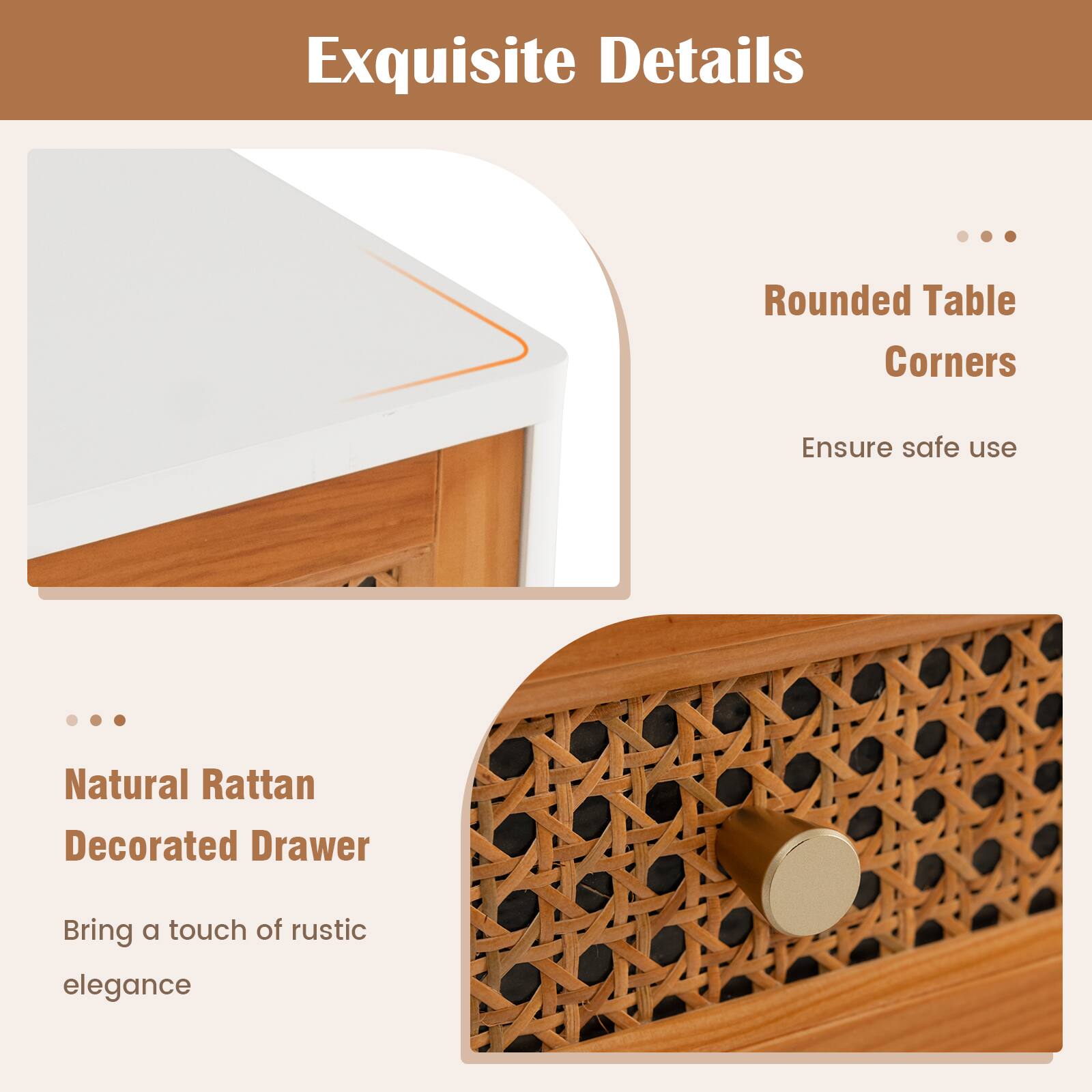 Exquisite Details

Rounded Table Corners
Ensure safe use

Natural Rattan Decorated Drawer
Bring a touch of rustic elegance