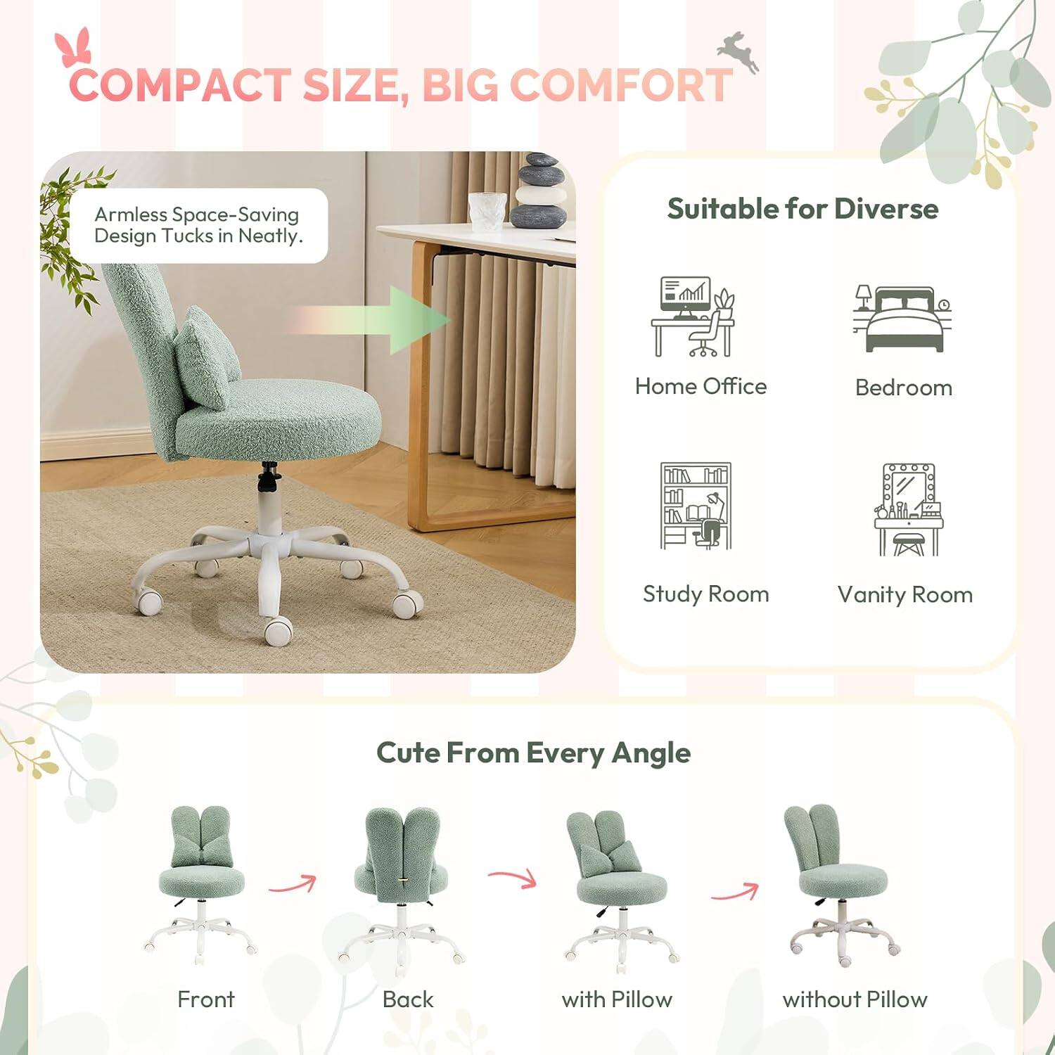 COMPACT SIZE, BIG COMFORT

Armless Space-Saving Design Tucks in Neatly.

Suitable for Diverse
- Home Office
- Bedroom
- Study Room
- Vanity Room

Cute From Every Angle
- Front
- Back
- with Pillow
- without Pillow