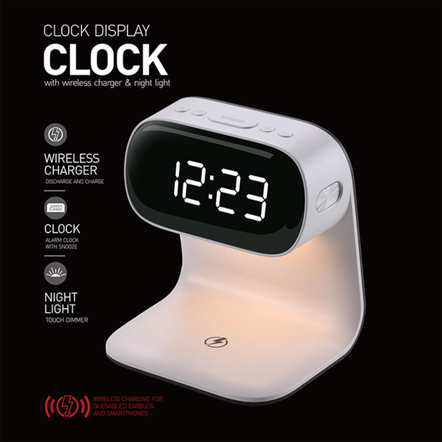 CLOCK DISPLAY CLOCK with wireless charger & night light

- WIRELESS CHARGER
  - DISCHARGE AND CHARGE

- CLOCK
  - ALARM CLOCK WITH SNOOZE

- NIGHT LIGHT
  - TOUCH DIMMER

- WIRELESS CHARGING FOR QI-ENABLED EARBUDS AND SMARTPHONES
