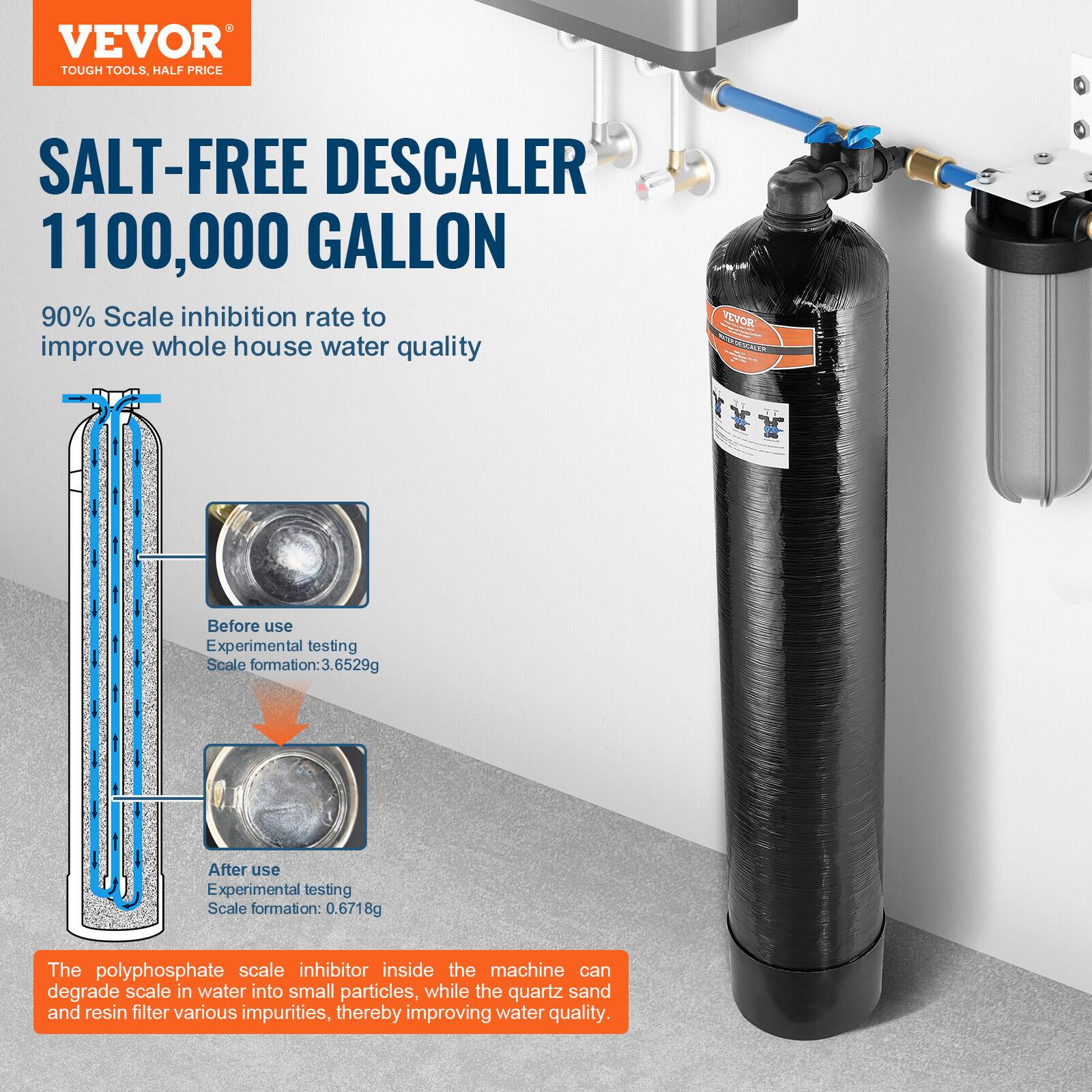 VEVOR  
TOUGH TOOLS, HALF PRICE  

SALT-FREE DESCALER  
1100,000 GALLON  

90% Scale inhibition rate to improve whole house water quality  

Before use  
Experimental testing  
Scale formation: 3.6529g  

After use  
Experimental testing  
Scale formation: 0.6718g  

The polyphosphate scale inhibitor inside the machine can degrade scale in water into small particles, while the quartz sand and resin filter various impurities, thereby improving water quality.